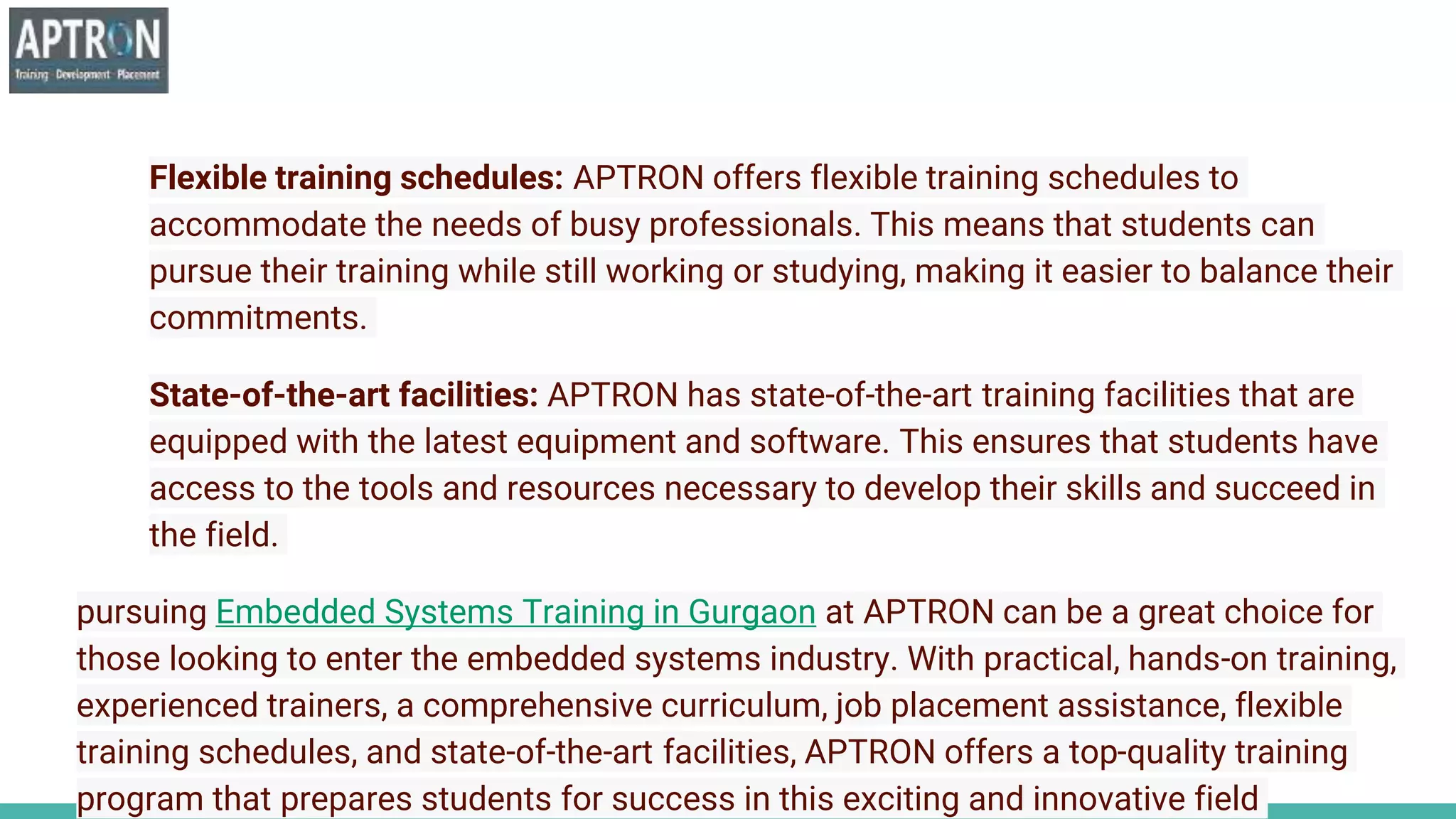 Flexible training schedules: APTRON offers flexible training schedules to
accommodate the needs of busy professionals. This means that students can
pursue their training while still working or studying, making it easier to balance their
commitments.
State-of-the-art facilities: APTRON has state-of-the-art training facilities that are
equipped with the latest equipment and software. This ensures that students have
access to the tools and resources necessary to develop their skills and succeed in
the field.
pursuing Embedded Systems Training in Gurgaon at APTRON can be a great choice for
those looking to enter the embedded systems industry. With practical, hands-on training,
experienced trainers, a comprehensive curriculum, job placement assistance, flexible
training schedules, and state-of-the-art facilities, APTRON offers a top-quality training
program that prepares students for success in this exciting and innovative field
 