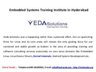  
Embedded Systems Training Institute in Hyderabad
Veda Solutions was a happening rather than a planned effort. Our un-quenching
thirst for Linux and its core areas still remain the only guiding force for our
sustained and stable growth as leaders in the area of providing training and
software consulting services exclusively on core Linux domains like Embedded
Linux, Linux Device Drivers, Kernel Internals, Android System Development etc.
Get in Touch :-  Telephone:040-66100265, E-mail: info@techveda.org , http://techveda.org
 