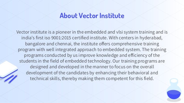 About Vector Institute
Vector institute is a pioneer in the embedded and vlsi system training and is
india’s first iso 9001:2015 certified institute. With centers in hyderabad,
bangalore and chennai, the institute offers comprehensive training
program with well integrated approach to embedded system. The training
programs conducted by us improve knowledge and efficiency of the
students in the field of embedded technology. Our training programs are
designed and developed in the manner to focus on the overall
development of the candidates by enhancing their behavioral and
technical skills, thereby making them competent for this field.
 