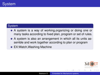 System
System
A system is a way of working,organizing or doing one or
many tasks according to ﬁxed plan, program or set of rules.
A system is also an arrangement in which all its units as-
semble and work together according to plan or program
EX:Watch,Washing Machine
Baskaran S Embedded for Mechatronic systems
 