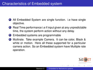 Characteristics of Embedded system
1 All Embedded System are single function. i.e have single
objective.
2 Real Time performance i.e if input given at any unpredictable
time, the system perform action without any delay.
3 Embedded systems are programmable
4 Multirate. Take example Camera. It can be color, Black &
white or motion. Here all these supported for a particular
camera action. So an Embedded system have Multiple rate
operation.
Baskaran S Embedded for Mechatronic systems
 