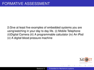 FORMATIVE ASSESSMENT
2.Give at least ﬁve examples of embedded systems you are
using/watching in your day to day life. (i) Mobile Telephone
(ii)Digital Camera (iii) A programmable calculator (iv) An iPod
(v) A digital blood pressure machine
Baskaran S Embedded for Mechatronic systems
 