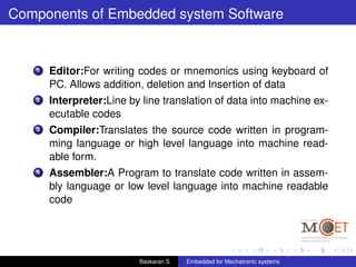 Components of Embedded system Software
1 Editor:For writing codes or mnemonics using keyboard of
PC. Allows addition, deletion and Insertion of data
2 Interpreter:Line by line translation of data into machine ex-
ecutable codes
3 Compiler:Translates the source code written in program-
ming language or high level language into machine read-
able form.
4 Assembler:A Program to translate code written in assem-
bly language or low level language into machine readable
code
Baskaran S Embedded for Mechatronic systems
 