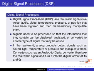 Digital Signal Processors (DSP)
Digital Signal Processors
Digital Signal Processors (DSP) take real-world signals like
voice, audio, video, temperature, pressure, or position that
have been digitized and then mathematically manipulate
them.
Signals need to be processed so that the information that
they contain can be displayed, analyzed, or converted to
another type of signal that may be of use
In the real-world, analog products detect signals such as
sound, light, temperature or pressure and manipulate them.
Converters such as an Analog-to-Digital converter then take
the real-world signal and turn it into the digital format of 1s
and 0s
Baskaran S Embedded for Mechatronic systems
 