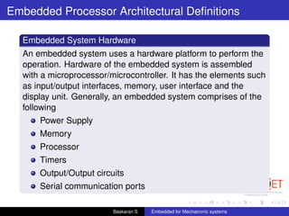 Embedded Processor Architectural Deﬁnitions
Embedded System Hardware
An embedded system uses a hardware platform to perform the
operation. Hardware of the embedded system is assembled
with a microprocessor/microcontroller. It has the elements such
as input/output interfaces, memory, user interface and the
display unit. Generally, an embedded system comprises of the
following
Power Supply
Memory
Processor
Timers
Output/Output circuits
Serial communication ports
Baskaran S Embedded for Mechatronic systems
 