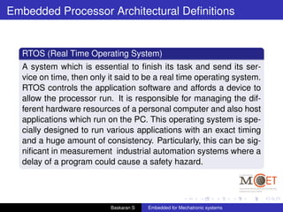 Embedded Processor Architectural Deﬁnitions
RTOS (Real Time Operating System)
A system which is essential to ﬁnish its task and send its ser-
vice on time, then only it said to be a real time operating system.
RTOS controls the application software and affords a device to
allow the processor run. It is responsible for managing the dif-
ferent hardware resources of a personal computer and also host
applications which run on the PC. This operating system is spe-
cially designed to run various applications with an exact timing
and a huge amount of consistency. Particularly, this can be sig-
niﬁcant in measurement industrial automation systems where a
delay of a program could cause a safety hazard.
Baskaran S Embedded for Mechatronic systems
 