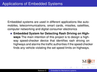 Applications of Embedded Systems
Embedded systems are used in different applications like auto-
mobiles, telecommunications, smart cards, missiles, satellites,
computer networking and digital consumer electronics
Embedded System for Detecting Rash Driving on High-
ways The main intention of this project is to design a high-
way speed-checker device that identiﬁes rash driving on
highways and alarms the trafﬁc authorities if the speed checker
ﬁnds any vehicle violating the set speed limits on highways.
Baskaran S Embedded for Mechatronic systems
 