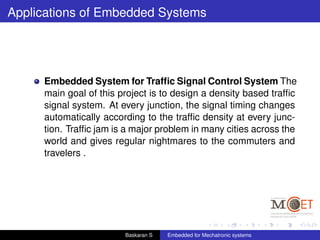 Applications of Embedded Systems
Embedded System for Trafﬁc Signal Control System The
main goal of this project is to design a density based trafﬁc
signal system. At every junction, the signal timing changes
automatically according to the trafﬁc density at every junc-
tion. Trafﬁc jam is a major problem in many cities across the
world and gives regular nightmares to the commuters and
travelers .
Baskaran S Embedded for Mechatronic systems
 