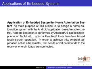 Applications of Embedded Systems
Application of Embedded System for Home Automation Sys-
temThe main purpose of this project is to design a home au-
tomation system with the Android application based remote con-
trol. Remote operation is performed by Android OS based smart-
phone or Tablet etc., upon a Graphical User Interface based
touch screen operation. In order to achieve this, Android ap-
plication act as a transmitter, that sends on/off commands to the
receiver wherein loads are connected.
Baskaran S Embedded for Mechatronic systems
 