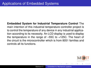 Applications of Embedded Systems
Embedded System for Industrial Temperature Control The
main intention of this industrial temperature controller project is
to control the temperature of any device in any industrial applica-
tion according to its necessity. An LCD display is used to display
the temperature in the range of –55C to +125C. The heart of
the circuit is the microcontroller which is from 8051 families and
controls all its functions.
Baskaran S Embedded for Mechatronic systems
 