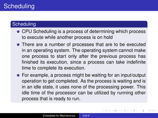 mcet.jpg
Scheduling
Scheduling
CPU Scheduling is a process of determining which process
to execute while another process is on hold
There are a number of processes that are to be executed
in an operating system. The operating system cannot make
one process to start only after the previous process has
ﬁnished its execution, since a process can take indeﬁnite
time to complete its execution.
For example, a process might be waiting for an input/output
operation to get completed. As the process is waiting and is
in an idle state, it uses none of the processing power. This
idle time of the processor can be utilized by running other
process that is ready to run.
Embedded for Mechatronics Unit 4
 
