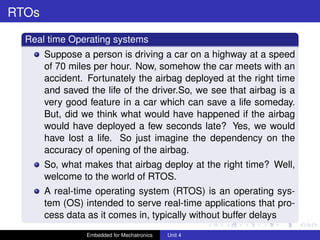 mcet.jpg
RTOs
Real time Operating systems
Suppose a person is driving a car on a highway at a speed
of 70 miles per hour. Now, somehow the car meets with an
accident. Fortunately the airbag deployed at the right time
and saved the life of the driver.So, we see that airbag is a
very good feature in a car which can save a life someday.
But, did we think what would have happened if the airbag
would have deployed a few seconds late? Yes, we would
have lost a life. So just imagine the dependency on the
accuracy of opening of the airbag.
So, what makes that airbag deploy at the right time? Well,
welcome to the world of RTOS.
A real-time operating system (RTOS) is an operating sys-
tem (OS) intended to serve real-time applications that pro-
cess data as it comes in, typically without buffer delays
Embedded for Mechatronics Unit 4
 
