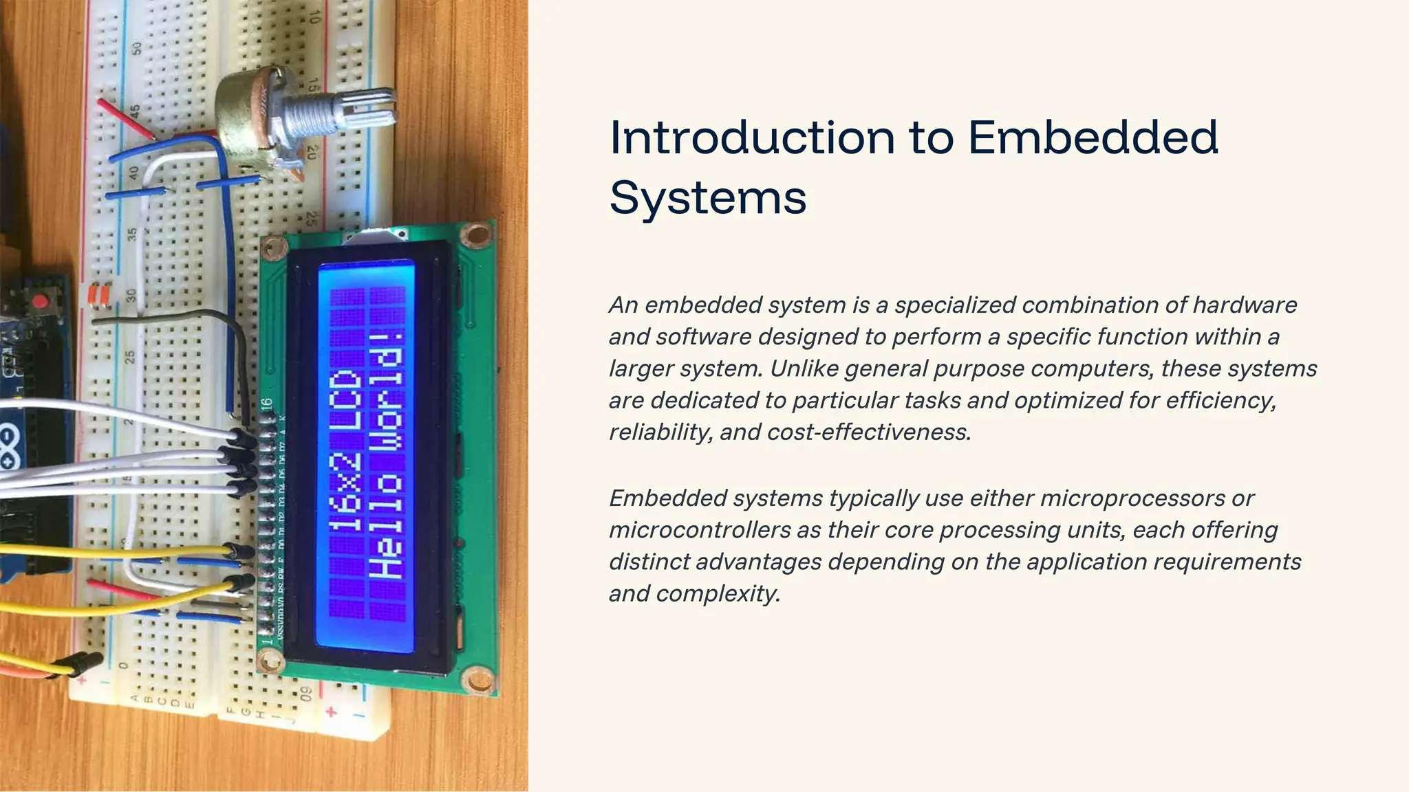 preencoded.png Introduction to Embedded Systems An embedded system is a specialized combination of hardware and software designed to perform a specific function within a larger system. Unlike general purpose computers, these systems are dedicated to particular tasks and optimized for efficiency, reliability, and cost-effectiveness. Embedded systems typically use either microprocessors or microcontrollers as their core processing units, each offering distinct advantages depending on the application requirements and complexity. 