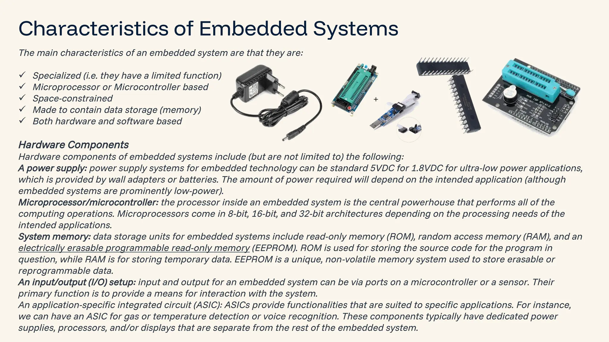 preencoded.png Characteristics of Embedded Systems The main characteristics of an embedded system are that they are: ✓ Specialized (i.e. they have a limited function) ✓ Microprocessor or Microcontroller based ✓ Space-constrained ✓ Made to contain data storage (memory) ✓ Both hardware and software based Hardware Components Hardware components of embedded systems include (but are not limited to) the following: A power supply: power supply systems for embedded technology can be standard 5VDC for 1.8VDC for ultra-low power applications, which is provided by wall adapters or batteries. The amount of power required will depend on the intended application (although embedded systems are prominently low-power). Microprocessor/microcontroller: the processor inside an embedded system is the central powerhouse that performs all of the computing operations. Microprocessors come in 8-bit, 16-bit, and 32-bit architectures depending on the processing needs of the intended applications. System memory: data storage units for embedded systems include read-only memory (ROM), random access memory (RAM), and an electrically erasable programmable read-only memory (EEPROM). ROM is used for storing the source code for the program in question, while RAM is for storing temporary data. EEPROM is a unique, non-volatile memory system used to store erasable or reprogrammable data. An input/output (I/O) setup: input and output for an embedded system can be via ports on a microcontroller or a sensor. Their primary function is to provide a means for interaction with the system. An application-specific integrated circuit (ASIC): ASICs provide functionalities that are suited to specific applications. For instance, we can have an ASIC for gas or temperature detection or voice recognition. These components typically have dedicated power supplies, processors, and/or displays that are separate from the rest of the embedded system. 
