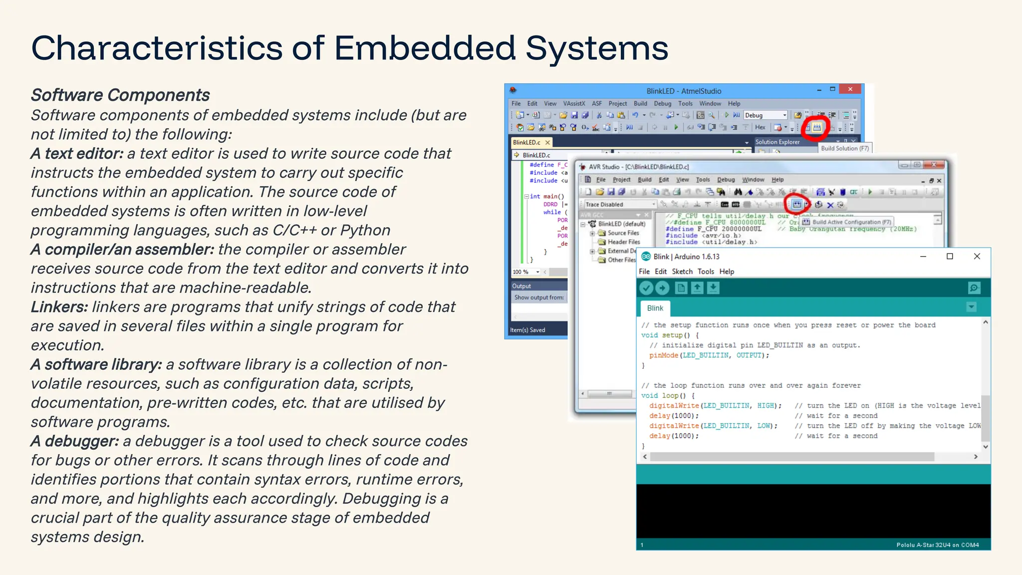 preencoded.png Characteristics of Embedded Systems Software Components Software components of embedded systems include (but are not limited to) the following: A text editor: a text editor is used to write source code that instructs the embedded system to carry out specific functions within an application. The source code of embedded systems is often written in low-level programming languages, such as C/C++ or Python A compiler/an assembler: the compiler or assembler receives source code from the text editor and converts it into instructions that are machine-readable. Linkers: linkers are programs that unify strings of code that are saved in several files within a single program for execution. A software library: a software library is a collection of non- volatile resources, such as configuration data, scripts, documentation, pre-written codes, etc. that are utilised by software programs. A debugger: a debugger is a tool used to check source codes for bugs or other errors. It scans through lines of code and identifies portions that contain syntax errors, runtime errors, and more, and highlights each accordingly. Debugging is a crucial part of the quality assurance stage of embedded systems design. 