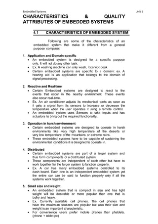 Embedded Systems Unit 1 
CHARACTERISTICS & QUALITY 
ATTRIBUTES OF EMBEDDED SYSTEMS 
4.1 CHARACTERISTICS OF EMBEDDED SYSTEM 
Following are some of the characteristics of an 
embedded system that make it different from a general 
purpose computer: 
1. Application and Domain specific 
 An embedded system is designed for a specific purpose 
only. It will not do any other task. 
 Ex. A washing machine can only wash, it cannot cook 
 Certain embedded systems are specific to a domain: ex. A 
hearing aid is an application that belongs to the domain of 
signal processing. 
2. Reactive and Real time 
 Certain Embedded systems are designed to react to the 
events that occur in the nearby environment. These events 
also occur real-time. 
 Ex. An air conditioner adjusts its mechanical parts as soon as 
it gets a signal from its sensors to increase or decrease the 
temperature when the user operates it using a remote control. 
 An embedded system uses Sensors to take inputs and has 
actuators to bring out the required functionality. 
3. Operation in harsh environment 
 Certain embedded systems are designed to operate in harsh 
environments like very high temperature of the deserts or 
very low temperature of the mountains or extreme rains. 
 These embedded systems have to be capable of sustaining the 
environmental conditions it is designed to operate in. 
4. Distributed 
 Certain embedded systems are part of a larger system and 
thus form components of a distributed system. 
 These components are independent of each other but have to 
work together for the larger system to function properly. 
 Ex. A car has many embedded systems controlled to its 
dash board. Each one is an independent embedded system yet 
the entire car can be said to function properly only if all the 
systems work together. 
5. Small size and weight 
 An embedded system that is compact in size and has light 
weight will be desirable or more popular than one that is 
bulky and heavy. 
 Ex. Currently available cell phones. The cell phones that 
have the maximum features are popular but also their size and 
weight is an important characteristic. 
 For convenience users prefer mobile phones than phablets. 
(phone + tablet pc) 
 
