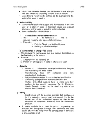 Embedded Systems Unit 1 
. 
 Mean Time between failures can be defined as the average 
time the system is functioning before a failure occurs. 
 Mean time to repair can be defined as the average time the 
system has spent in repairs. 
d) Maintainability 
 Maintainability deals with support and maintenance to the end 
user or a client in case of technical issues and product 
failures or on the basis of a routine system checkup 
 It can be classified into two types :- 
1. Scheduled or Periodic Maintenance 
o This is the maintenance that is 
required regularly after a periodic time interval. 
o Example : 
 Periodic Cleaning of Air Conditioners 
 Refilling of printer cartridges. 
2. Maintenance to unexpected failure 
 This involves the maintenance due to a sudden breakdown in 
the functioning of the system. 
 Example: 
1. Air conditioner not powering on 
2. Printer not taking paper in spite of a full paper stack 
e) Security 
 stones of information security.Confidentiality, Integrity 
and Availability are three corner 
 Confidentiality deals with protection data from 
unauthorized disclosure. 
 Integrity gives protection from unauthorized modification. 
 Availability gives protection from unauthorized user 
 Certain Embedded systems have to make sure they 
conform to the security measures. Ex. An Electronic 
Safety Deposit Locker can be used only with a pin 
number like a password. 
f) Safety 
 Safety deals with the possible damage that can happen 
to the operating person and environment due to the 
breakdown of an embedded system or due to the 
emission of hazardous materials from the embedded 
products. 
 A safety analysis is a must in product engineering to 
evaluate the anticipated damage and determine the best 
course of action to bring down the consequence of damages 
to an acceptable level. 
 