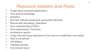 12
Resource stealers and Risks
• Forget about important stakeholders
• Poor domain knowledge
• Expertise
• Not clear defined components and system elements
• Manual start and debug. Operations
• Poor understanding of SDLC
• Poor requirements. Test basis
• Architecture specific
• Lately informed about regulations (From Sonar to certification and safety)
• DoD is not defined
• HW defects
• Pesticide paradox
• Environment Issue
 