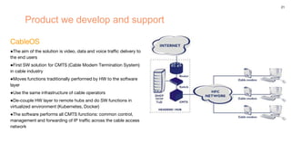 21
Product we develop and support
СableOS
●The aim of the solution is video, data and voice traffic delivery to
the end users
●First SW solution for CMTS (Cable Modem Termination System)
in cable industry
●Moves functions traditionally performed by HW to the software
layer
●Use the same infrastructure of cable operators
●De-couple HW layer to remote hubs and do SW functions in
virtualized environment (Kubernetes, Docker)
●The software performs all CMTS functions: common control,
management and forwarding of IP traffic across the cable access
network
 