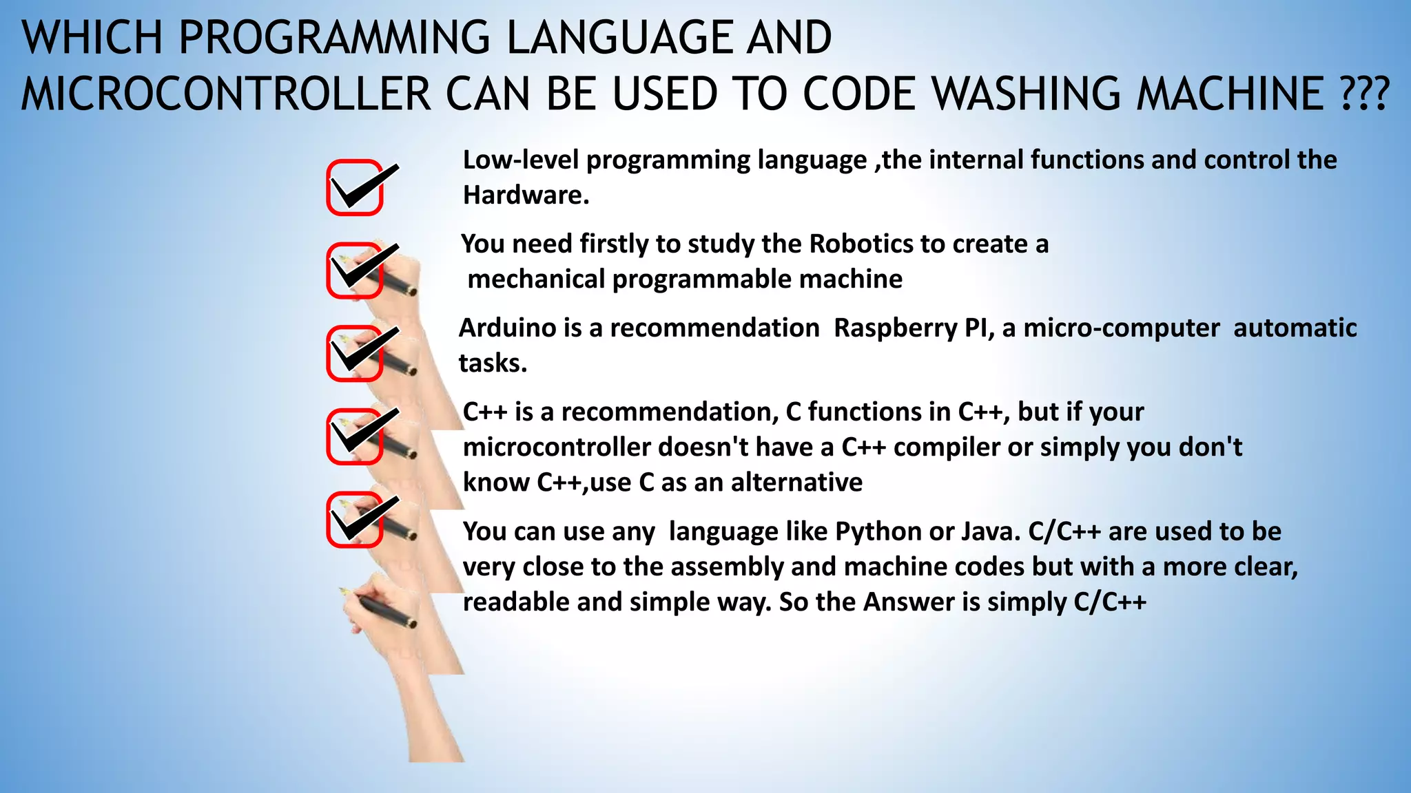 Low-level programming language ,the internal functions and control the
Hardware.
You need firstly to study the Robotics to create a
mechanical programmable machine
You can use any language like Python or Java. C/C++ are used to be
very close to the assembly and machine codes but with a more clear,
readable and simple way. So the Answer is simply C/C++
C++ is a recommendation, C functions in C++, but if your
microcontroller doesn't have a C++ compiler or simply you don't
know C++,use C as an alternative
Arduino is a recommendation Raspberry PI, a micro-computer automatic
tasks.
WHICH PROGRAMMING LANGUAGE AND
MICROCONTROLLER CAN BE USED TO CODE WASHING MACHINE ???
 