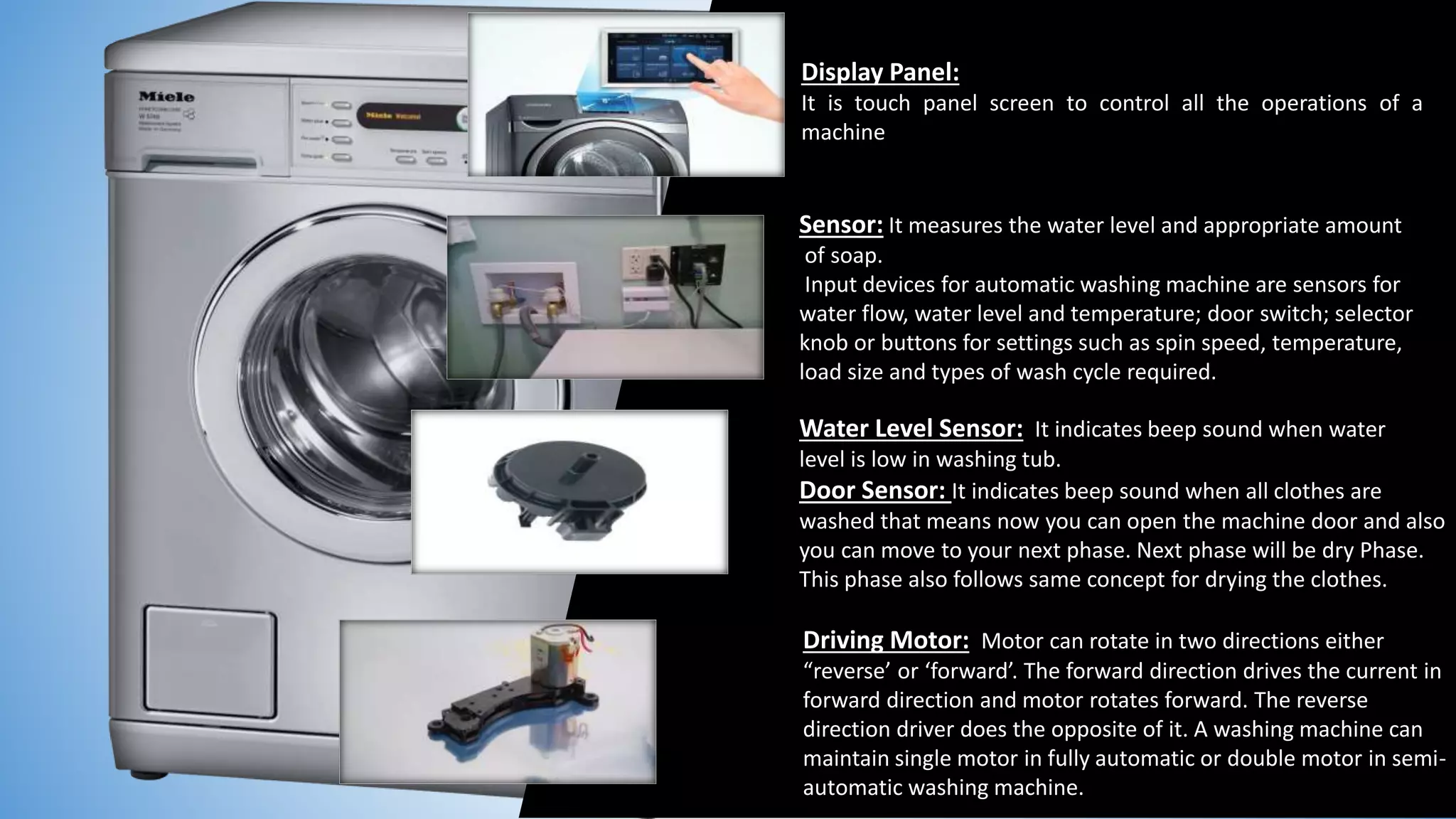 Sensor: It measures the water level and appropriate amount
of soap.
Input devices for automatic washing machine are sensors for
water flow, water level and temperature; door switch; selector
knob or buttons for settings such as spin speed, temperature,
load size and types of wash cycle required.
Water Level Sensor: It indicates beep sound when water
level is low in washing tub.
Door Sensor: It indicates beep sound when all clothes are
washed that means now you can open the machine door and also
you can move to your next phase. Next phase will be dry Phase.
This phase also follows same concept for drying the clothes.
Driving Motor: Motor can rotate in two directions either
“reverse’ or ‘forward’. The forward direction drives the current in
forward direction and motor rotates forward. The reverse
direction driver does the opposite of it. A washing machine can
maintain single motor in fully automatic or double motor in semi-
automatic washing machine.
Display Panel:
It is touch panel screen to control all the operations of a
machine
 