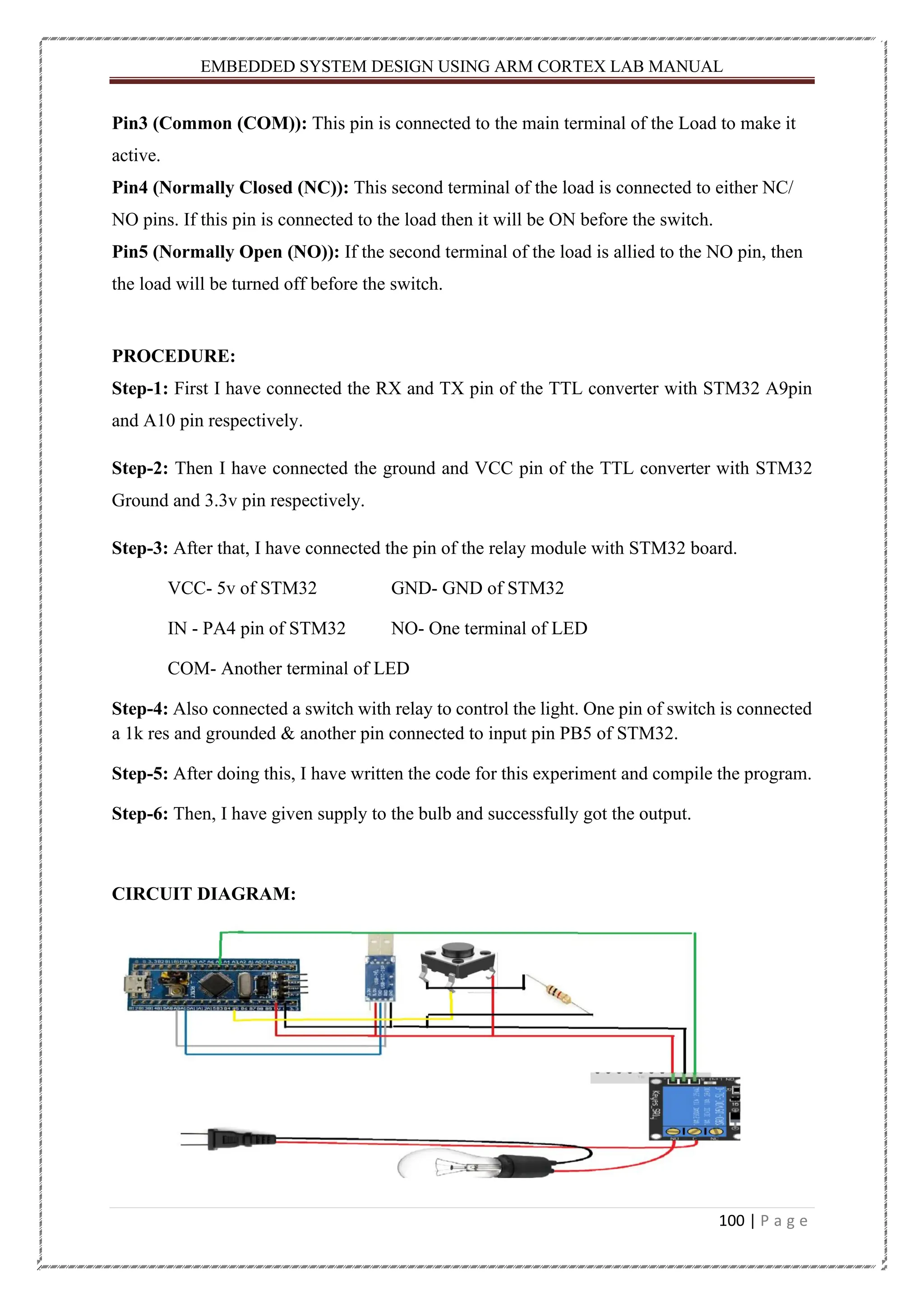 EMBEDDED SYSTEM DESIGN USING ARM CORTEX LAB MANUAL 100 | P a g e Pin3 (Common (COM)): This pin is connected to the main terminal of the Load to make it active. Pin4 (Normally Closed (NC)): This second terminal of the load is connected to either NC/ NO pins. If this pin is connected to the load then it will be ON before the switch. Pin5 (Normally Open (NO)): If the second terminal of the load is allied to the NO pin, then the load will be turned off before the switch. PROCEDURE: Step-1: First I have connected the RX and TX pin of the TTL converter with STM32 A9pin and A10 pin respectively. Step-2: Then I have connected the ground and VCC pin of the TTL converter with STM32 Ground and 3.3v pin respectively. Step-3: After that, I have connected the pin of the relay module with STM32 board. VCC- 5v of STM32 GND- GND of STM32 IN - PA4 pin of STM32 NO- One terminal of LED COM- Another terminal of LED Step-4: Also connected a switch with relay to control the light. One pin of switch is connected a 1k res and grounded & another pin connected to input pin PB5 of STM32. Step-5: After doing this, I have written the code for this experiment and compile the program. Step-6: Then, I have given supply to the bulb and successfully got the output. CIRCUIT DIAGRAM: 