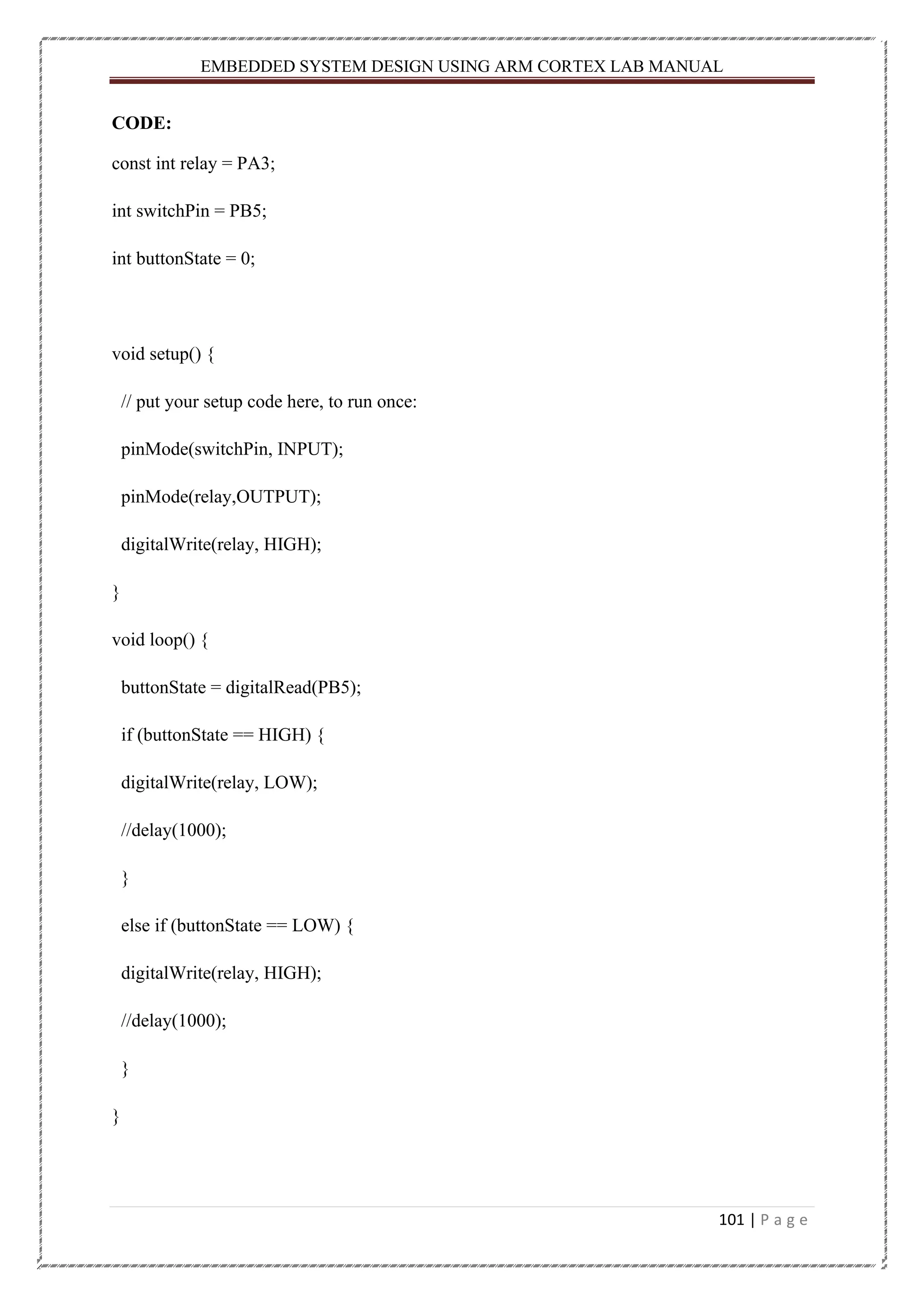 EMBEDDED SYSTEM DESIGN USING ARM CORTEX LAB MANUAL 101 | P a g e CODE: const int relay = PA3; int switchPin = PB5; int buttonState = 0; void setup() { // put your setup code here, to run once: pinMode(switchPin, INPUT); pinMode(relay,OUTPUT); digitalWrite(relay, HIGH); } void loop() { buttonState = digitalRead(PB5); if (buttonState == HIGH) { digitalWrite(relay, LOW); //delay(1000); } else if (buttonState == LOW) { digitalWrite(relay, HIGH); //delay(1000); } } 