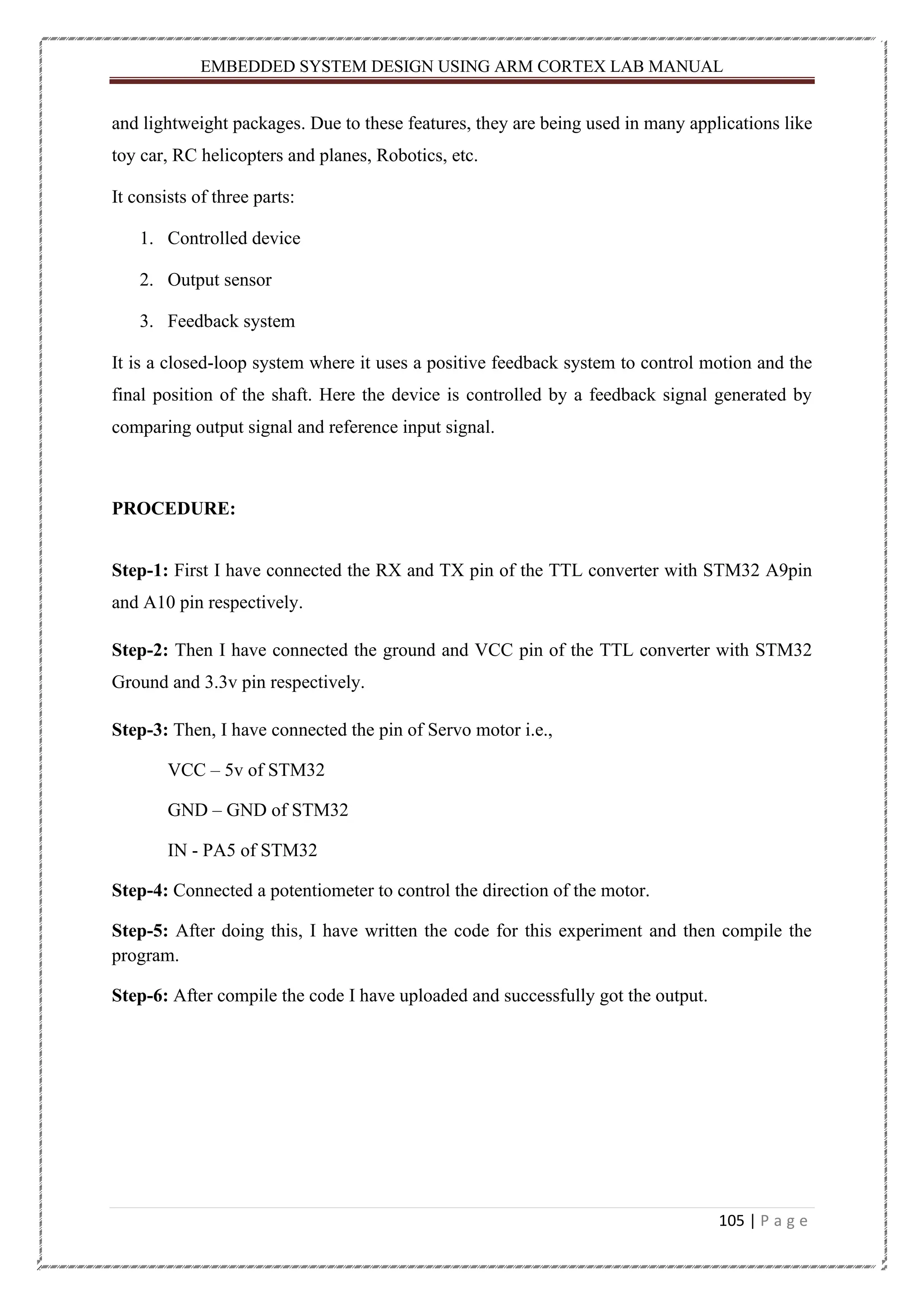 EMBEDDED SYSTEM DESIGN USING ARM CORTEX LAB MANUAL 105 | P a g e and lightweight packages. Due to these features, they are being used in many applications like toy car, RC helicopters and planes, Robotics, etc. It consists of three parts: 1. Controlled device 2. Output sensor 3. Feedback system It is a closed-loop system where it uses a positive feedback system to control motion and the final position of the shaft. Here the device is controlled by a feedback signal generated by comparing output signal and reference input signal. PROCEDURE: Step-1: First I have connected the RX and TX pin of the TTL converter with STM32 A9pin and A10 pin respectively. Step-2: Then I have connected the ground and VCC pin of the TTL converter with STM32 Ground and 3.3v pin respectively. Step-3: Then, I have connected the pin of Servo motor i.e., VCC – 5v of STM32 GND – GND of STM32 IN - PA5 of STM32 Step-4: Connected a potentiometer to control the direction of the motor. Step-5: After doing this, I have written the code for this experiment and then compile the program. Step-6: After compile the code I have uploaded and successfully got the output. 