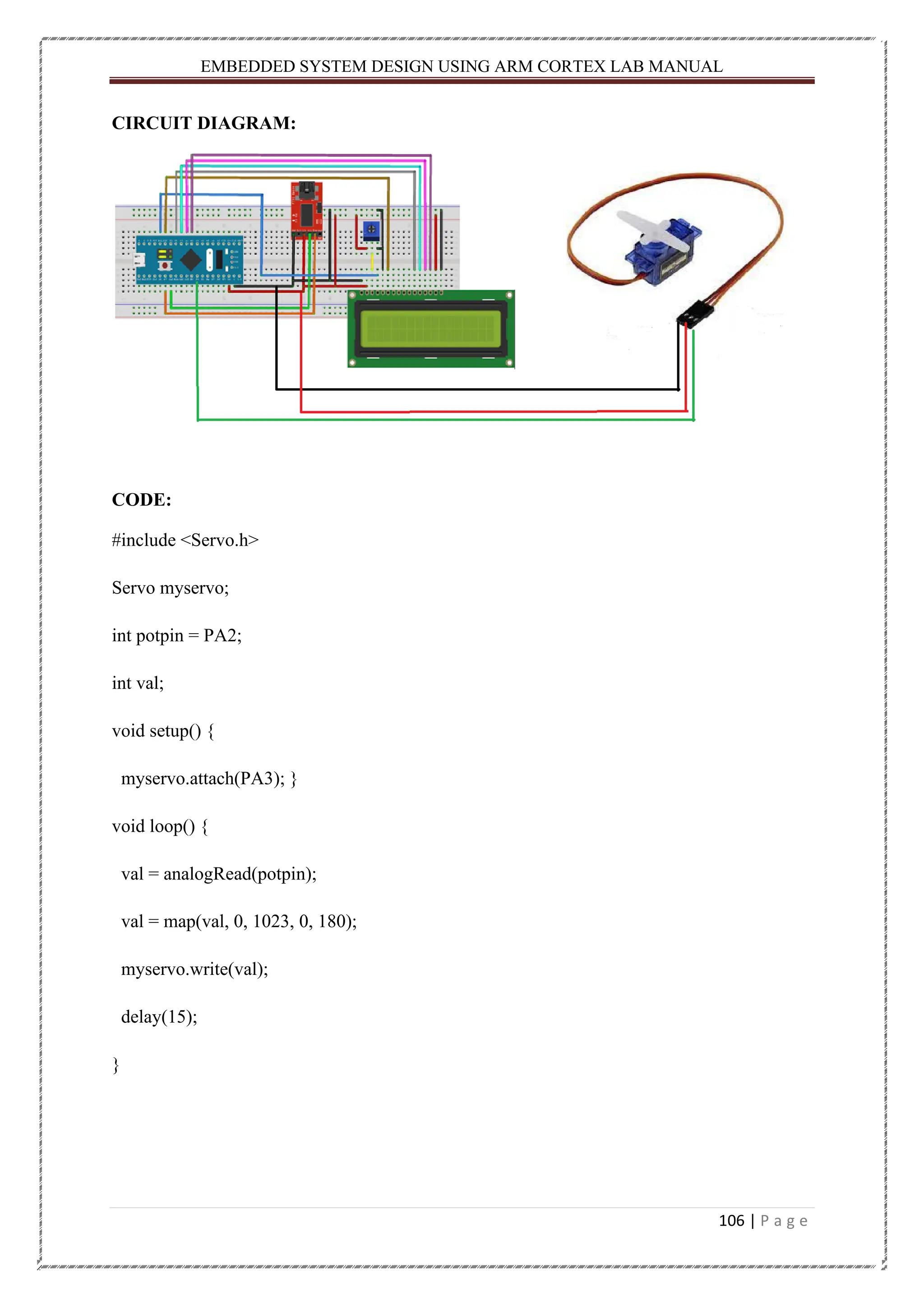 EMBEDDED SYSTEM DESIGN USING ARM CORTEX LAB MANUAL 106 | P a g e CIRCUIT DIAGRAM: CODE: #include <Servo.h> Servo myservo; int potpin = PA2; int val; void setup() { myservo.attach(PA3); } void loop() { val = analogRead(potpin); val = map(val, 0, 1023, 0, 180); myservo.write(val); delay(15); } 