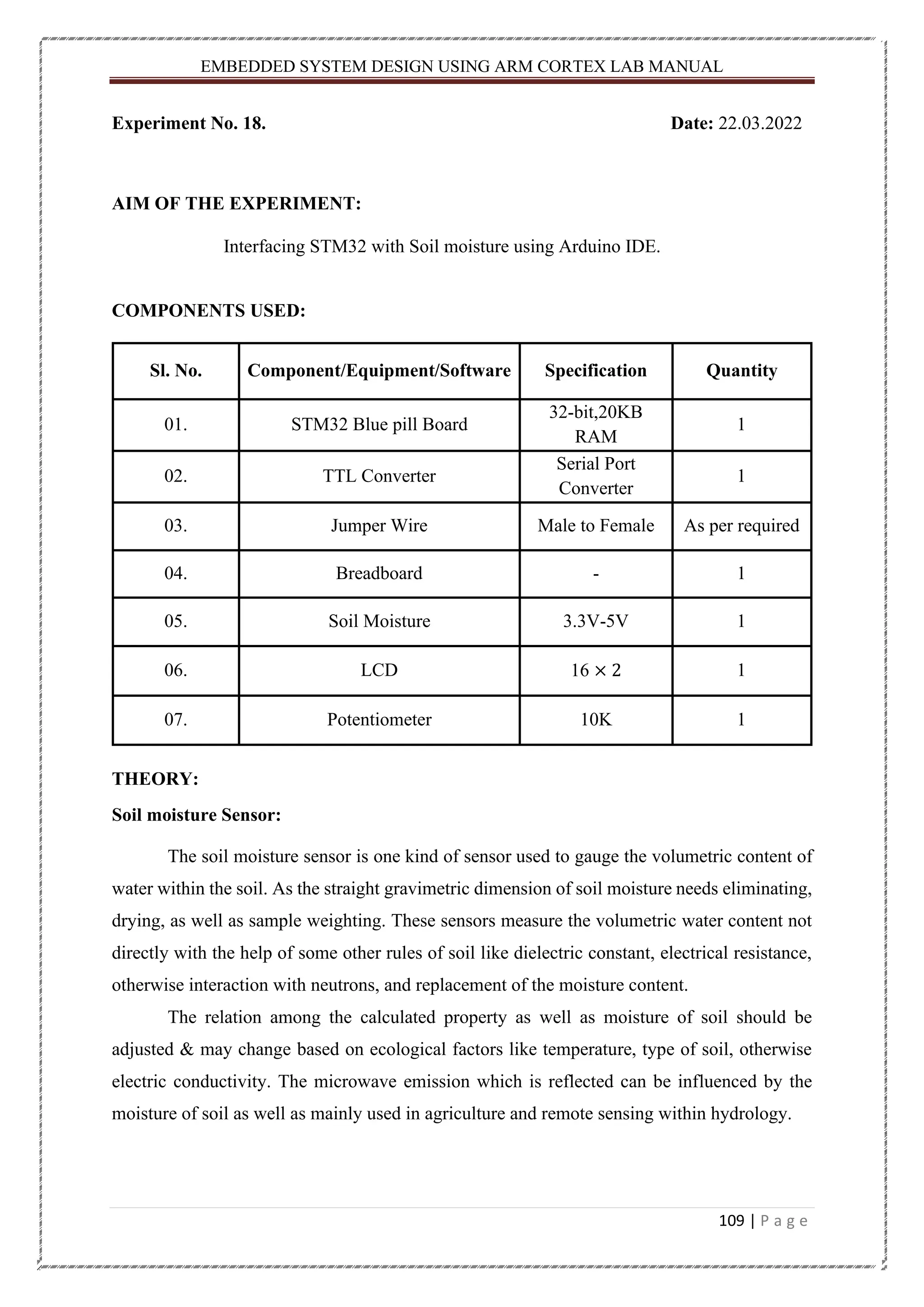 EMBEDDED SYSTEM DESIGN USING ARM CORTEX LAB MANUAL 109 | P a g e Experiment No. 18. Date: 22.03.2022 AIM OF THE EXPERIMENT: Interfacing STM32 with Soil moisture using Arduino IDE. COMPONENTS USED: Sl. No. Component/Equipment/Software Specification Quantity 01. STM32 Blue pill Board 32-bit,20KB RAM 1 02. TTL Converter Serial Port Converter 1 03. Jumper Wire Male to Female As per required 04. Breadboard - 1 05. Soil Moisture 3.3V-5V 1 06. LCD 16 × 2 1 07. Potentiometer 10K 1 THEORY: Soil moisture Sensor: The soil moisture sensor is one kind of sensor used to gauge the volumetric content of water within the soil. As the straight gravimetric dimension of soil moisture needs eliminating, drying, as well as sample weighting. These sensors measure the volumetric water content not directly with the help of some other rules of soil like dielectric constant, electrical resistance, otherwise interaction with neutrons, and replacement of the moisture content. The relation among the calculated property as well as moisture of soil should be adjusted & may change based on ecological factors like temperature, type of soil, otherwise electric conductivity. The microwave emission which is reflected can be influenced by the moisture of soil as well as mainly used in agriculture and remote sensing within hydrology. 