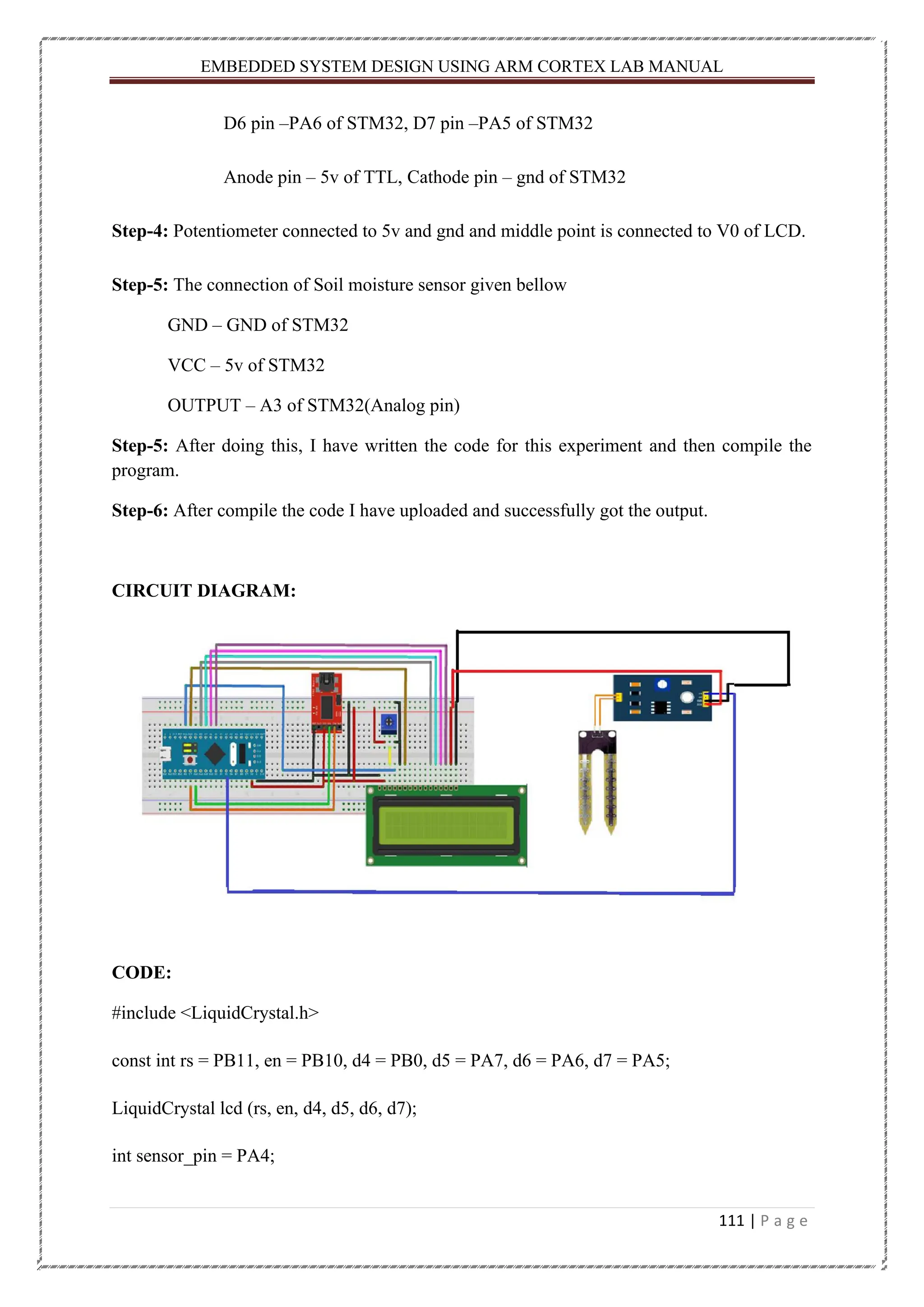 EMBEDDED SYSTEM DESIGN USING ARM CORTEX LAB MANUAL 111 | P a g e D6 pin –PA6 of STM32, D7 pin –PA5 of STM32 Anode pin – 5v of TTL, Cathode pin – gnd of STM32 Step-4: Potentiometer connected to 5v and gnd and middle point is connected to V0 of LCD. Step-5: The connection of Soil moisture sensor given bellow GND – GND of STM32 VCC – 5v of STM32 OUTPUT – A3 of STM32(Analog pin) Step-5: After doing this, I have written the code for this experiment and then compile the program. Step-6: After compile the code I have uploaded and successfully got the output. CIRCUIT DIAGRAM: CODE: #include <LiquidCrystal.h> const int rs = PB11, en = PB10, d4 = PB0, d5 = PA7, d6 = PA6, d7 = PA5; LiquidCrystal lcd (rs, en, d4, d5, d6, d7); int sensor_pin = PA4; 