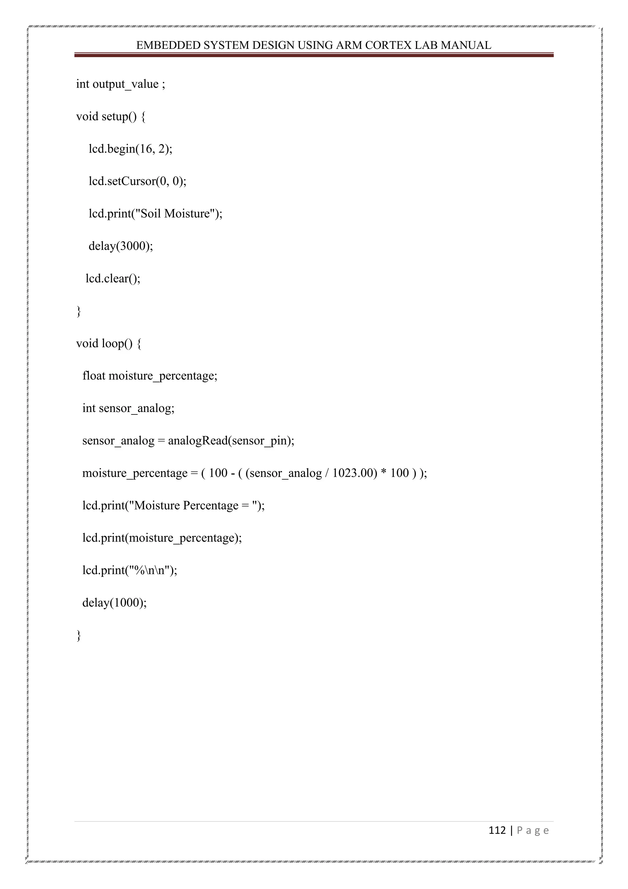 EMBEDDED SYSTEM DESIGN USING ARM CORTEX LAB MANUAL 112 | P a g e int output_value ; void setup() { lcd.begin(16, 2); lcd.setCursor(0, 0); lcd.print("Soil Moisture"); delay(3000); lcd.clear(); } void loop() { float moisture_percentage; int sensor_analog; sensor_analog = analogRead(sensor_pin); moisture_percentage = ( 100 - ( (sensor_analog / 1023.00) * 100 ) ); lcd.print("Moisture Percentage = "); lcd.print(moisture_percentage); lcd.print("%nn"); delay(1000); } 