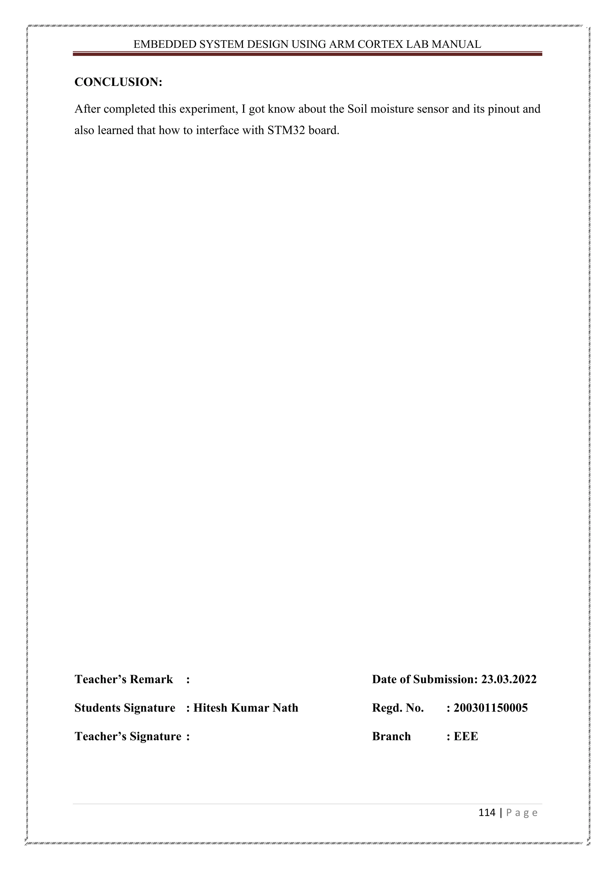 EMBEDDED SYSTEM DESIGN USING ARM CORTEX LAB MANUAL 114 | P a g e CONCLUSION: After completed this experiment, I got know about the Soil moisture sensor and its pinout and also learned that how to interface with STM32 board. Teacher’s Remark : Date of Submission: 23.03.2022 Students Signature : Hitesh Kumar Nath Regd. No. : 200301150005 Teacher’s Signature : Branch : EEE 