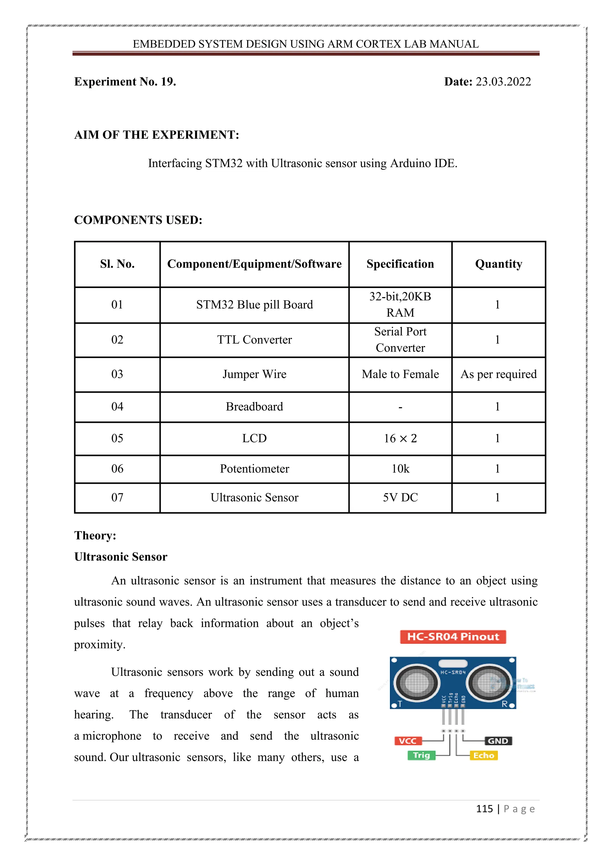 EMBEDDED SYSTEM DESIGN USING ARM CORTEX LAB MANUAL 115 | P a g e Experiment No. 19. Date: 23.03.2022 AIM OF THE EXPERIMENT: Interfacing STM32 with Ultrasonic sensor using Arduino IDE. COMPONENTS USED: Sl. No. Component/Equipment/Software Specification Quantity 01 STM32 Blue pill Board 32-bit,20KB RAM 1 02 TTL Converter Serial Port Converter 1 03 Jumper Wire Male to Female As per required 04 Breadboard - 1 05 LCD 16 × 2 1 06 Potentiometer 10k 1 07 Ultrasonic Sensor 5V DC 1 Theory: Ultrasonic Sensor An ultrasonic sensor is an instrument that measures the distance to an object using ultrasonic sound waves. An ultrasonic sensor uses a transducer to send and receive ultrasonic pulses that relay back information about an object’s proximity. Ultrasonic sensors work by sending out a sound wave at a frequency above the range of human hearing. The transducer of the sensor acts as a microphone to receive and send the ultrasonic sound. Our ultrasonic sensors, like many others, use a 