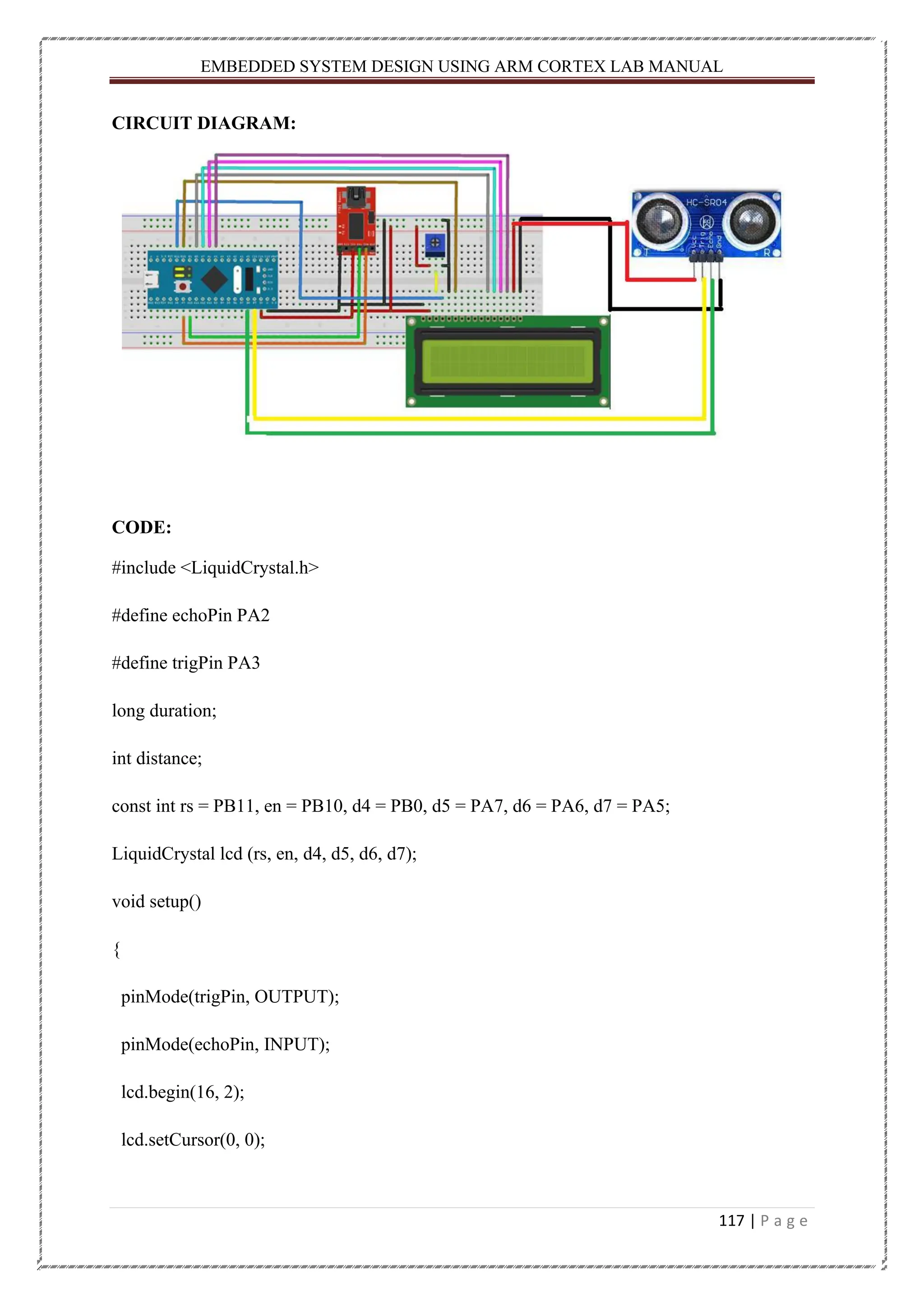 EMBEDDED SYSTEM DESIGN USING ARM CORTEX LAB MANUAL 117 | P a g e CIRCUIT DIAGRAM: CODE: #include <LiquidCrystal.h> #define echoPin PA2 #define trigPin PA3 long duration; int distance; const int rs = PB11, en = PB10, d4 = PB0, d5 = PA7, d6 = PA6, d7 = PA5; LiquidCrystal lcd (rs, en, d4, d5, d6, d7); void setup() { pinMode(trigPin, OUTPUT); pinMode(echoPin, INPUT); lcd.begin(16, 2); lcd.setCursor(0, 0); 