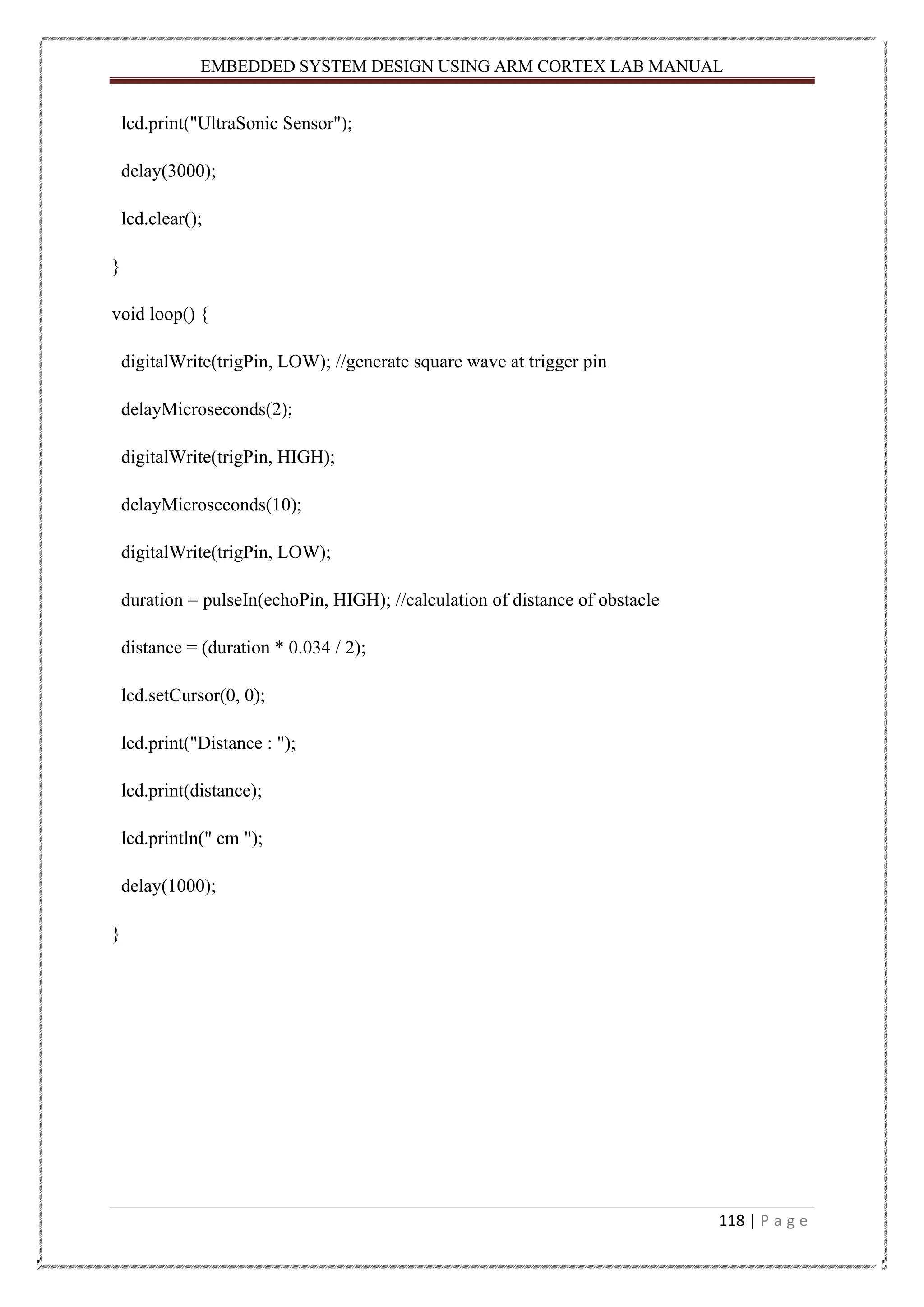 EMBEDDED SYSTEM DESIGN USING ARM CORTEX LAB MANUAL 118 | P a g e lcd.print("UltraSonic Sensor"); delay(3000); lcd.clear(); } void loop() { digitalWrite(trigPin, LOW); //generate square wave at trigger pin delayMicroseconds(2); digitalWrite(trigPin, HIGH); delayMicroseconds(10); digitalWrite(trigPin, LOW); duration = pulseIn(echoPin, HIGH); //calculation of distance of obstacle distance = (duration * 0.034 / 2); lcd.setCursor(0, 0); lcd.print("Distance : "); lcd.print(distance); lcd.println(" cm "); delay(1000); } 