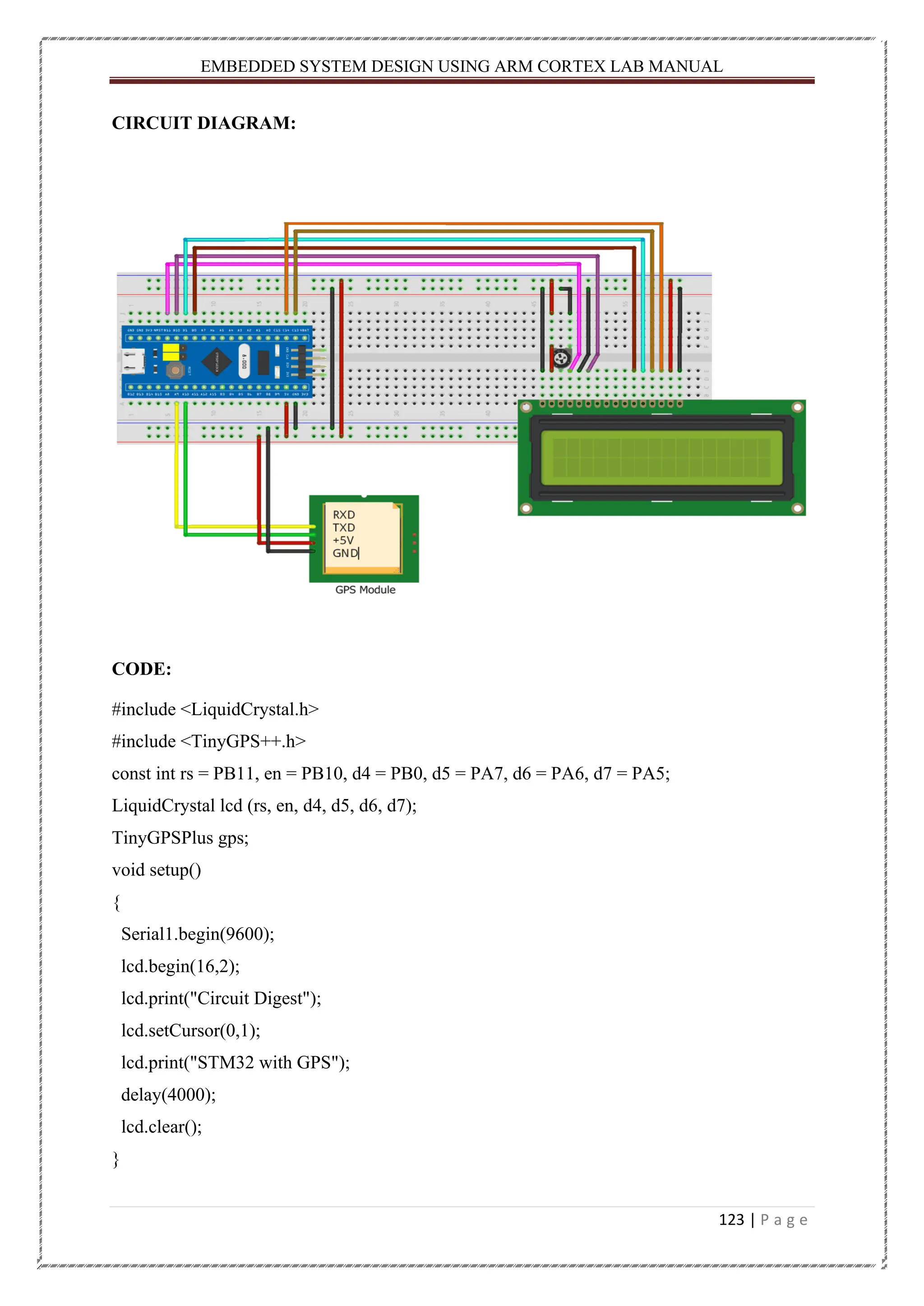 EMBEDDED SYSTEM DESIGN USING ARM CORTEX LAB MANUAL 123 | P a g e CIRCUIT DIAGRAM: CODE: #include <LiquidCrystal.h> #include <TinyGPS++.h> const int rs = PB11, en = PB10, d4 = PB0, d5 = PA7, d6 = PA6, d7 = PA5; LiquidCrystal lcd (rs, en, d4, d5, d6, d7); TinyGPSPlus gps; void setup() { Serial1.begin(9600); lcd.begin(16,2); lcd.print("Circuit Digest"); lcd.setCursor(0,1); lcd.print("STM32 with GPS"); delay(4000); lcd.clear(); } 