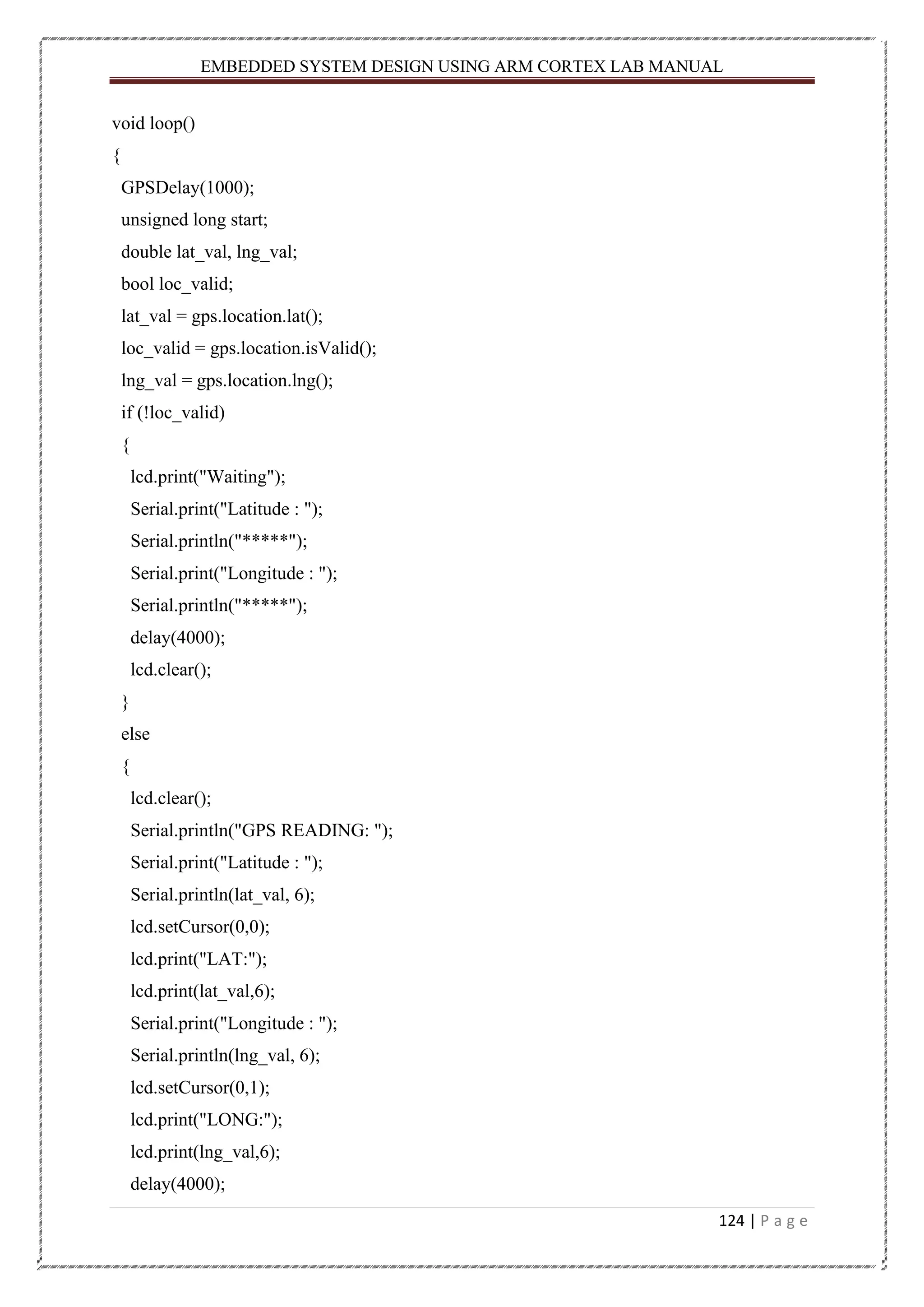 EMBEDDED SYSTEM DESIGN USING ARM CORTEX LAB MANUAL 124 | P a g e void loop() { GPSDelay(1000); unsigned long start; double lat_val, lng_val; bool loc_valid; lat_val = gps.location.lat(); loc_valid = gps.location.isValid(); lng_val = gps.location.lng(); if (!loc_valid) { lcd.print("Waiting"); Serial.print("Latitude : "); Serial.println("*****"); Serial.print("Longitude : "); Serial.println("*****"); delay(4000); lcd.clear(); } else { lcd.clear(); Serial.println("GPS READING: "); Serial.print("Latitude : "); Serial.println(lat_val, 6); lcd.setCursor(0,0); lcd.print("LAT:"); lcd.print(lat_val,6); Serial.print("Longitude : "); Serial.println(lng_val, 6); lcd.setCursor(0,1); lcd.print("LONG:"); lcd.print(lng_val,6); delay(4000); 