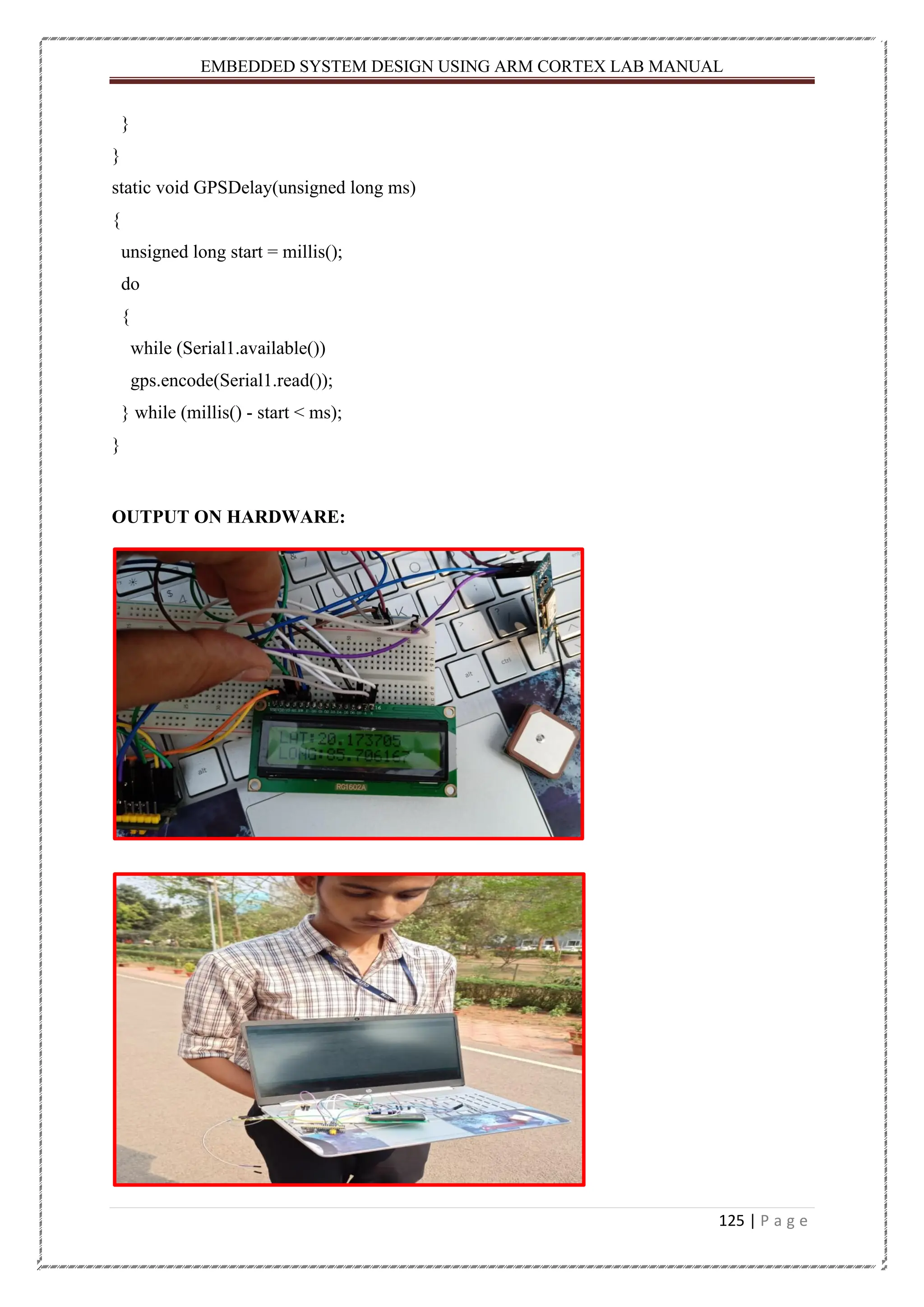 EMBEDDED SYSTEM DESIGN USING ARM CORTEX LAB MANUAL 125 | P a g e } } static void GPSDelay(unsigned long ms) { unsigned long start = millis(); do { while (Serial1.available()) gps.encode(Serial1.read()); } while (millis() - start < ms); } OUTPUT ON HARDWARE: 
