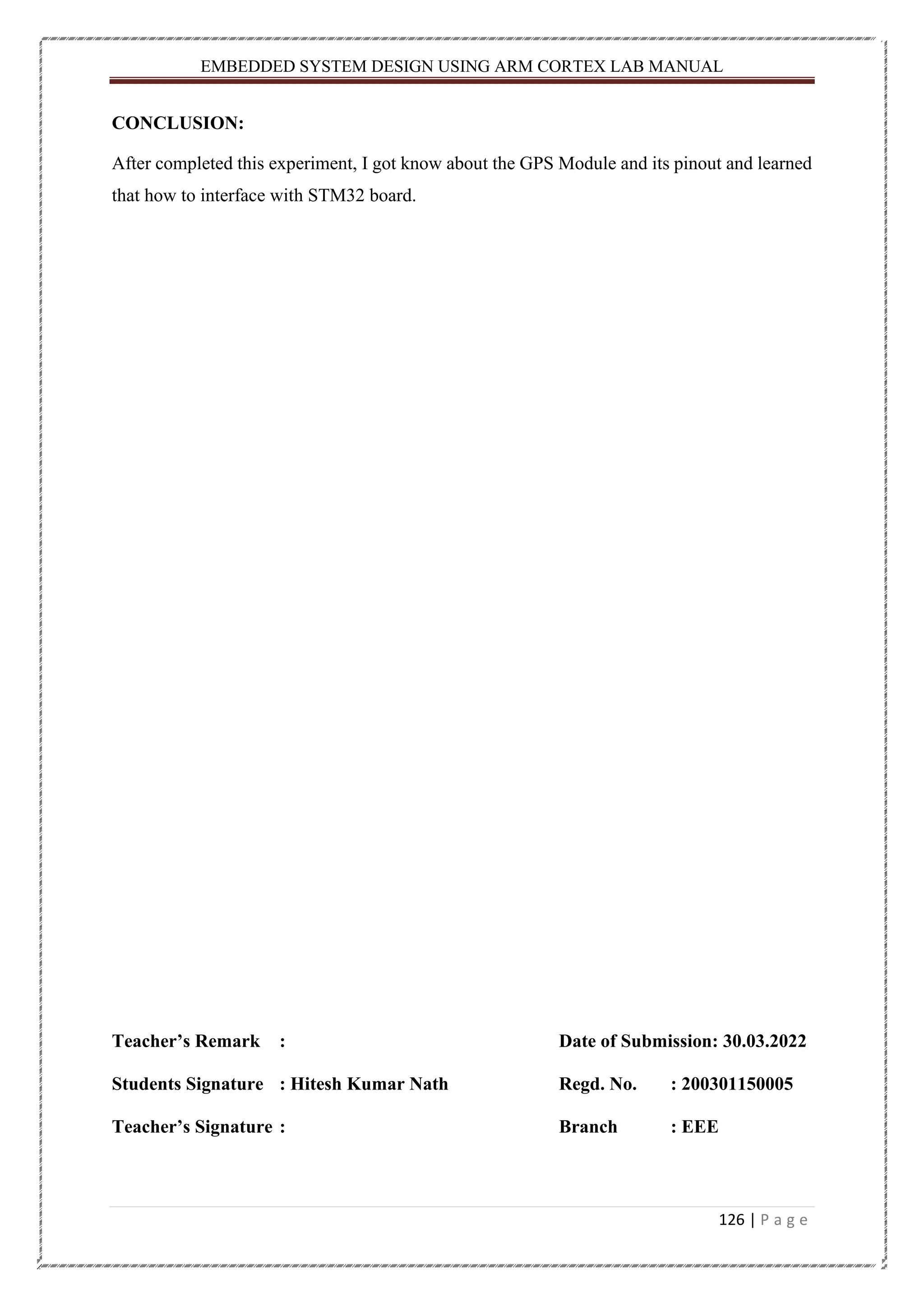EMBEDDED SYSTEM DESIGN USING ARM CORTEX LAB MANUAL 126 | P a g e CONCLUSION: After completed this experiment, I got know about the GPS Module and its pinout and learned that how to interface with STM32 board. Teacher’s Remark : Date of Submission: 30.03.2022 Students Signature : Hitesh Kumar Nath Regd. No. : 200301150005 Teacher’s Signature : Branch : EEE 