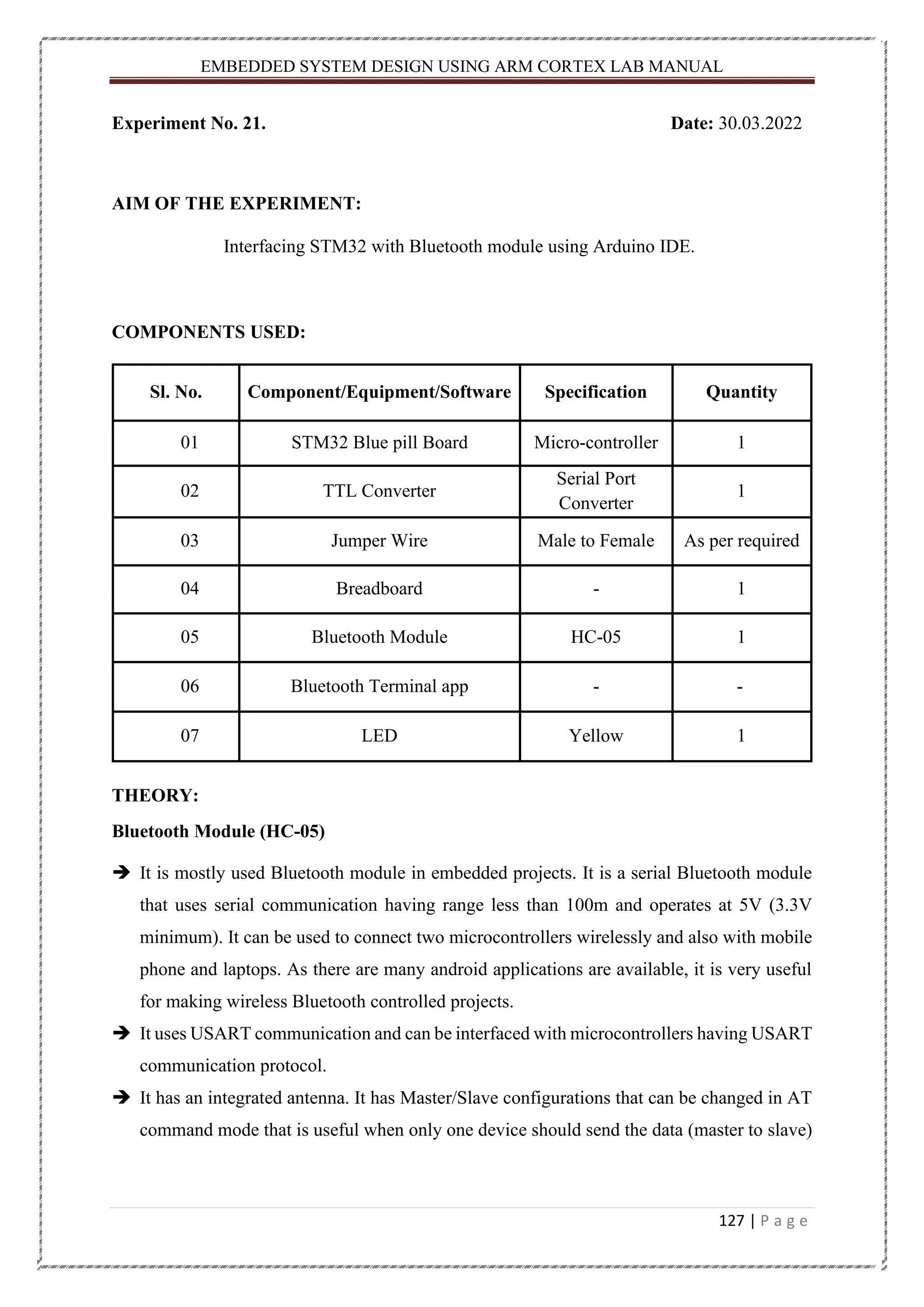 EMBEDDED SYSTEM DESIGN USING ARM CORTEX LAB MANUAL 127 | P a g e Experiment No. 21. Date: 30.03.2022 AIM OF THE EXPERIMENT: Interfacing STM32 with Bluetooth module using Arduino IDE. COMPONENTS USED: Sl. No. Component/Equipment/Software Specification Quantity 01 STM32 Blue pill Board Micro-controller 1 02 TTL Converter Serial Port Converter 1 03 Jumper Wire Male to Female As per required 04 Breadboard - 1 05 Bluetooth Module HC-05 1 06 Bluetooth Terminal app - - 07 LED Yellow 1 THEORY: Bluetooth Module (HC-05) ➔ It is mostly used Bluetooth module in embedded projects. It is a serial Bluetooth module that uses serial communication having range less than 100m and operates at 5V (3.3V minimum). It can be used to connect two microcontrollers wirelessly and also with mobile phone and laptops. As there are many android applications are available, it is very useful for making wireless Bluetooth controlled projects. ➔ It uses USART communication and can be interfaced with microcontrollers having USART communication protocol. ➔ It has an integrated antenna. It has Master/Slave configurations that can be changed in AT command mode that is useful when only one device should send the data (master to slave) 