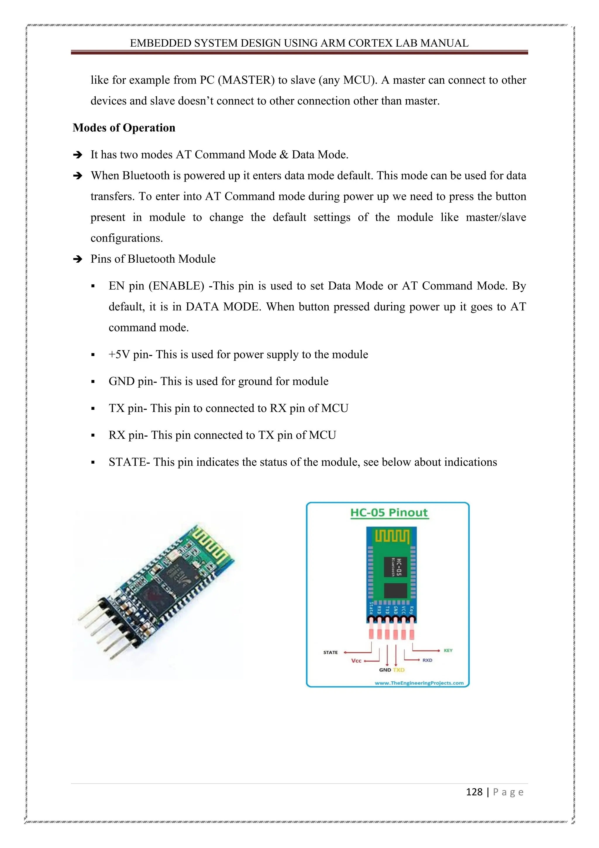 EMBEDDED SYSTEM DESIGN USING ARM CORTEX LAB MANUAL 128 | P a g e like for example from PC (MASTER) to slave (any MCU). A master can connect to other devices and slave doesn’t connect to other connection other than master. Modes of Operation ➔ It has two modes AT Command Mode & Data Mode. ➔ When Bluetooth is powered up it enters data mode default. This mode can be used for data transfers. To enter into AT Command mode during power up we need to press the button present in module to change the default settings of the module like master/slave configurations. ➔ Pins of Bluetooth Module ▪ EN pin (ENABLE) -This pin is used to set Data Mode or AT Command Mode. By default, it is in DATA MODE. When button pressed during power up it goes to AT command mode. ▪ +5V pin- This is used for power supply to the module ▪ GND pin- This is used for ground for module ▪ TX pin- This pin to connected to RX pin of MCU ▪ RX pin- This pin connected to TX pin of MCU ▪ STATE- This pin indicates the status of the module, see below about indications 