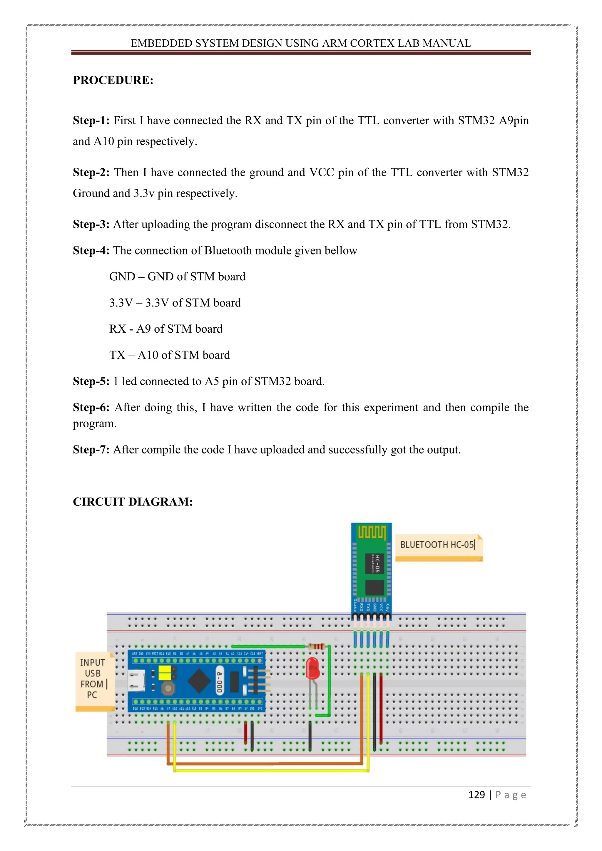 EMBEDDED SYSTEM DESIGN USING ARM CORTEX LAB MANUAL 129 | P a g e PROCEDURE: Step-1: First I have connected the RX and TX pin of the TTL converter with STM32 A9pin and A10 pin respectively. Step-2: Then I have connected the ground and VCC pin of the TTL converter with STM32 Ground and 3.3v pin respectively. Step-3: After uploading the program disconnect the RX and TX pin of TTL from STM32. Step-4: The connection of Bluetooth module given bellow GND – GND of STM board 3.3V – 3.3V of STM board RX - A9 of STM board TX – A10 of STM board Step-5: 1 led connected to A5 pin of STM32 board. Step-6: After doing this, I have written the code for this experiment and then compile the program. Step-7: After compile the code I have uploaded and successfully got the output. CIRCUIT DIAGRAM: 