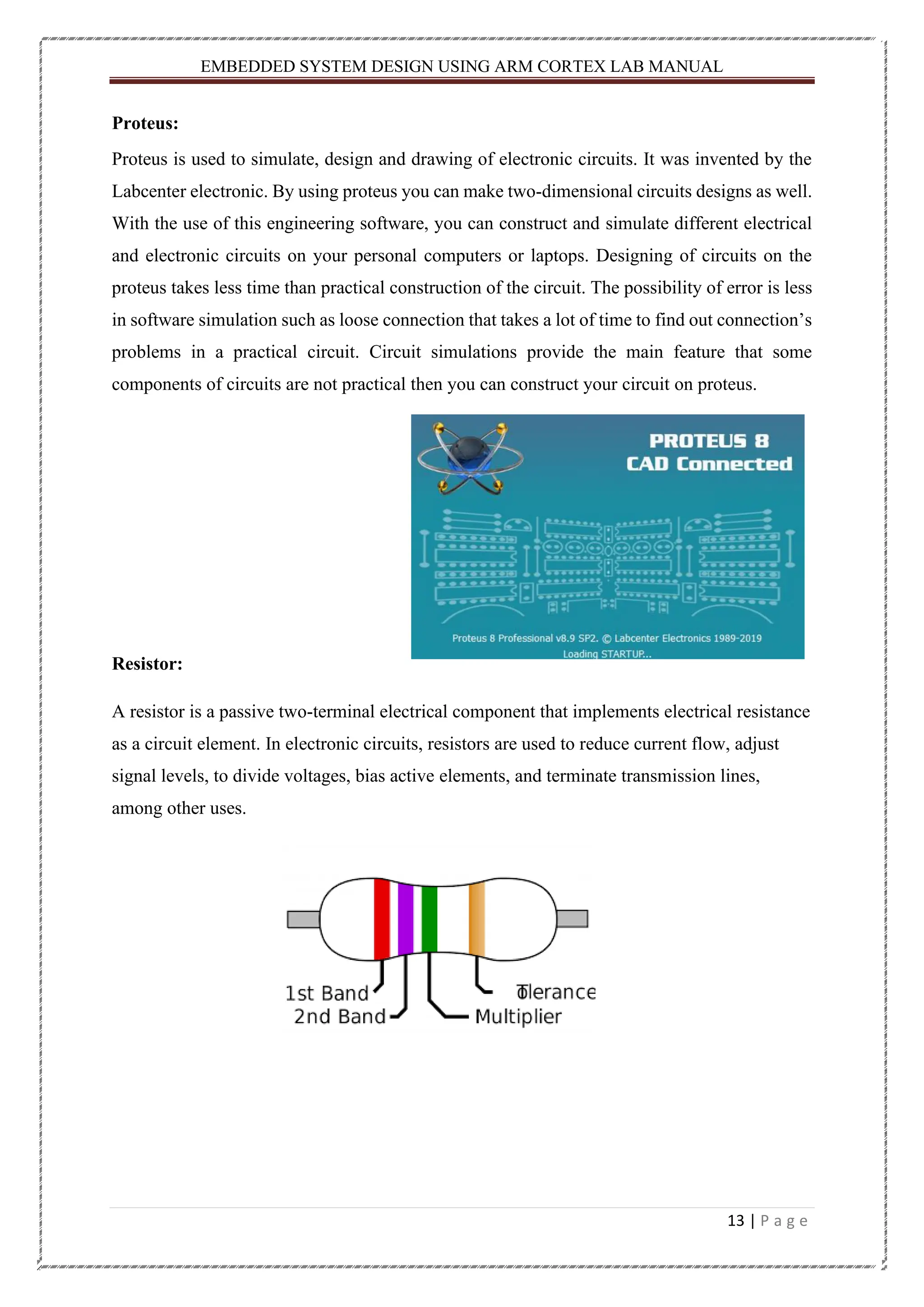 EMBEDDED SYSTEM DESIGN USING ARM CORTEX LAB MANUAL 13 | P a g e Proteus: Proteus is used to simulate, design and drawing of electronic circuits. It was invented by the Labcenter electronic. By using proteus you can make two-dimensional circuits designs as well. With the use of this engineering software, you can construct and simulate different electrical and electronic circuits on your personal computers or laptops. Designing of circuits on the proteus takes less time than practical construction of the circuit. The possibility of error is less in software simulation such as loose connection that takes a lot of time to find out connection’s problems in a practical circuit. Circuit simulations provide the main feature that some components of circuits are not practical then you can construct your circuit on proteus. Resistor: A resistor is a passive two-terminal electrical component that implements electrical resistance as a circuit element. In electronic circuits, resistors are used to reduce current flow, adjust signal levels, to divide voltages, bias active elements, and terminate transmission lines, among other uses. 