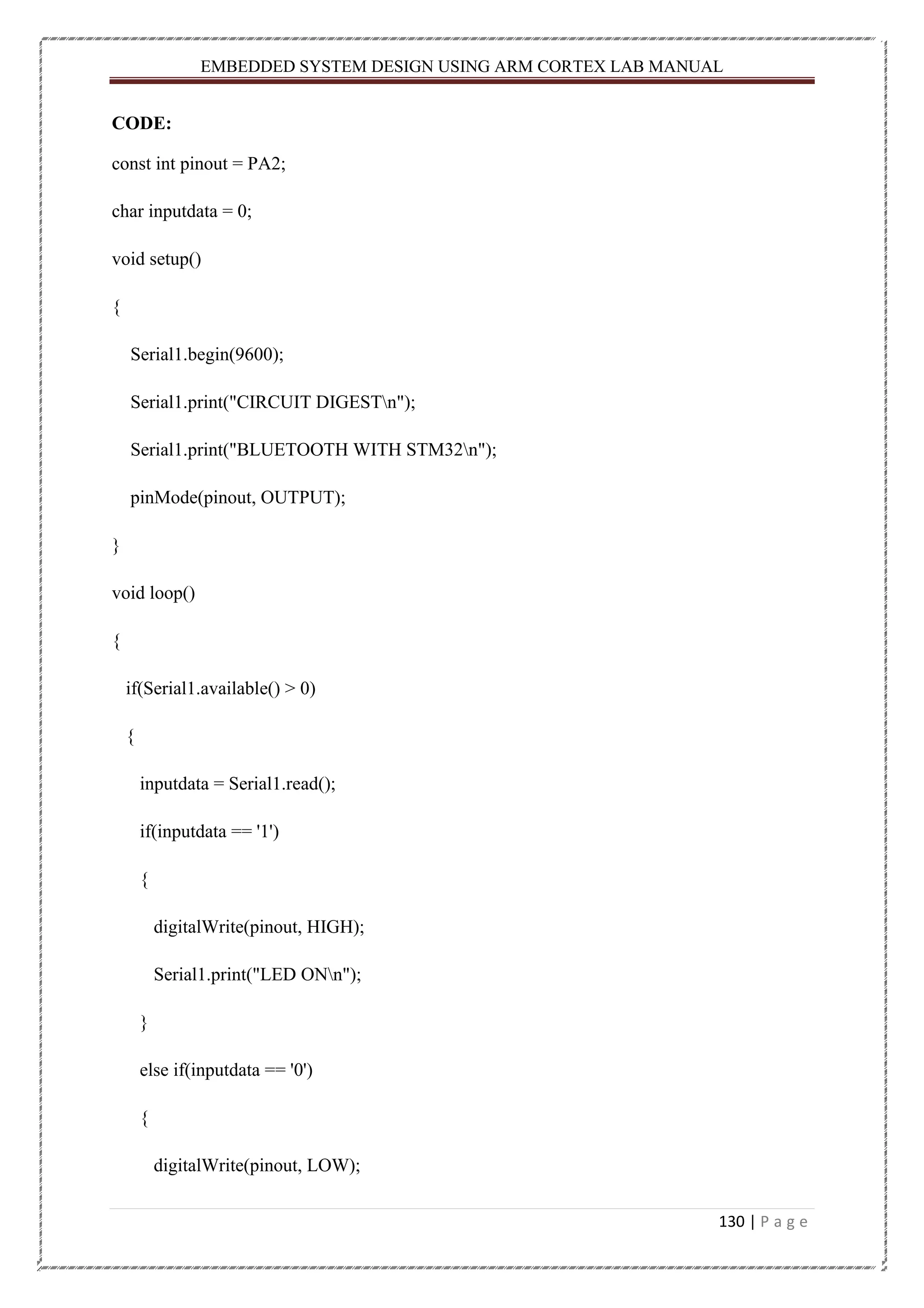 EMBEDDED SYSTEM DESIGN USING ARM CORTEX LAB MANUAL 130 | P a g e CODE: const int pinout = PA2; char inputdata = 0; void setup() { Serial1.begin(9600); Serial1.print("CIRCUIT DIGESTn"); Serial1.print("BLUETOOTH WITH STM32n"); pinMode(pinout, OUTPUT); } void loop() { if(Serial1.available() > 0) { inputdata = Serial1.read(); if(inputdata == '1') { digitalWrite(pinout, HIGH); Serial1.print("LED ONn"); } else if(inputdata == '0') { digitalWrite(pinout, LOW); 