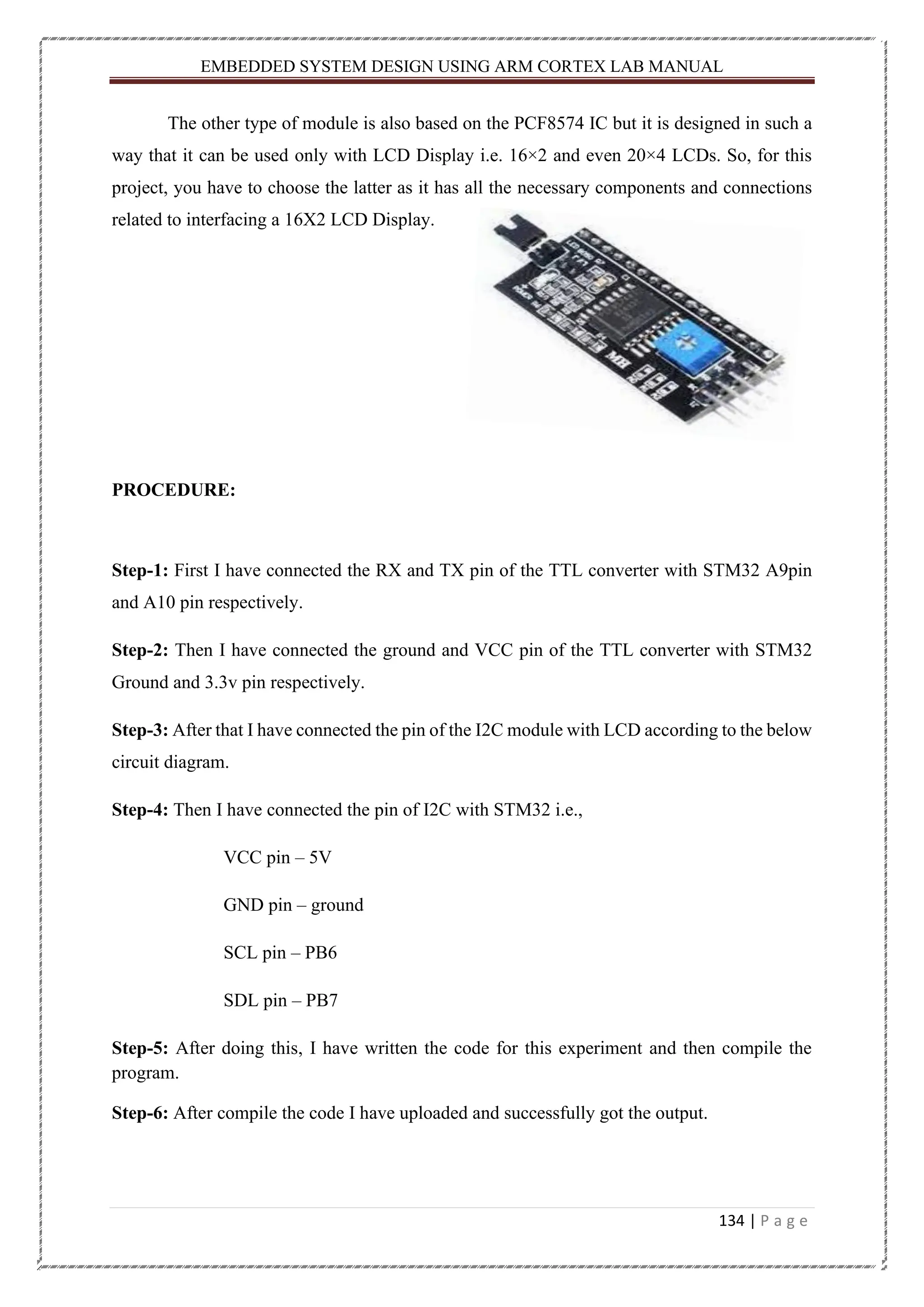 EMBEDDED SYSTEM DESIGN USING ARM CORTEX LAB MANUAL 134 | P a g e The other type of module is also based on the PCF8574 IC but it is designed in such a way that it can be used only with LCD Display i.e. 16×2 and even 20×4 LCDs. So, for this project, you have to choose the latter as it has all the necessary components and connections related to interfacing a 16X2 LCD Display. PROCEDURE: Step-1: First I have connected the RX and TX pin of the TTL converter with STM32 A9pin and A10 pin respectively. Step-2: Then I have connected the ground and VCC pin of the TTL converter with STM32 Ground and 3.3v pin respectively. Step-3: After that I have connected the pin of the I2C module with LCD according to the below circuit diagram. Step-4: Then I have connected the pin of I2C with STM32 i.e., VCC pin – 5V GND pin – ground SCL pin – PB6 SDL pin – PB7 Step-5: After doing this, I have written the code for this experiment and then compile the program. Step-6: After compile the code I have uploaded and successfully got the output. 