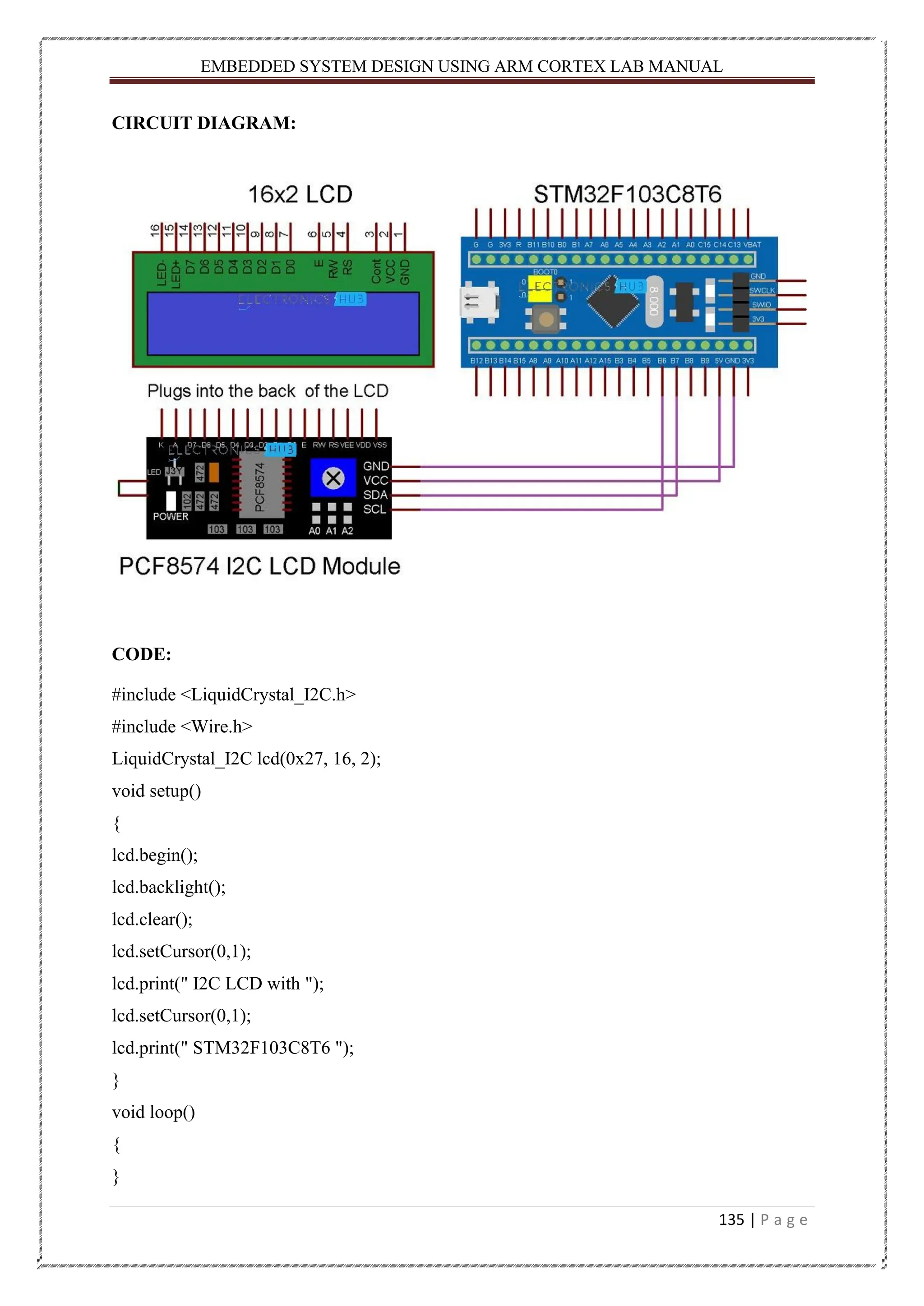 EMBEDDED SYSTEM DESIGN USING ARM CORTEX LAB MANUAL 135 | P a g e CIRCUIT DIAGRAM: CODE: #include <LiquidCrystal_I2C.h> #include <Wire.h> LiquidCrystal_I2C lcd(0x27, 16, 2); void setup() { lcd.begin(); lcd.backlight(); lcd.clear(); lcd.setCursor(0,1); lcd.print(" I2C LCD with "); lcd.setCursor(0,1); lcd.print(" STM32F103C8T6 "); } void loop() { } 