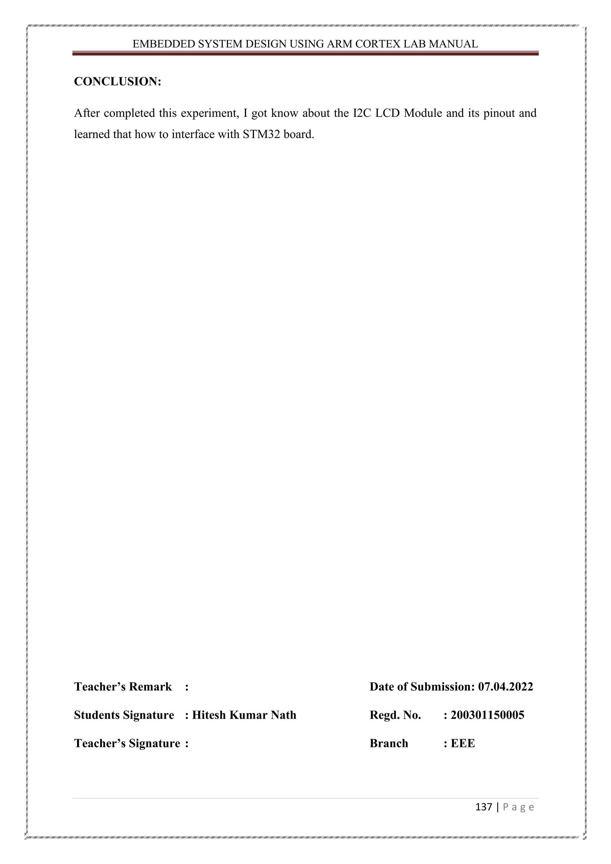 EMBEDDED SYSTEM DESIGN USING ARM CORTEX LAB MANUAL 137 | P a g e CONCLUSION: After completed this experiment, I got know about the I2C LCD Module and its pinout and learned that how to interface with STM32 board. Teacher’s Remark : Date of Submission: 07.04.2022 Students Signature : Hitesh Kumar Nath Regd. No. : 200301150005 Teacher’s Signature : Branch : EEE 