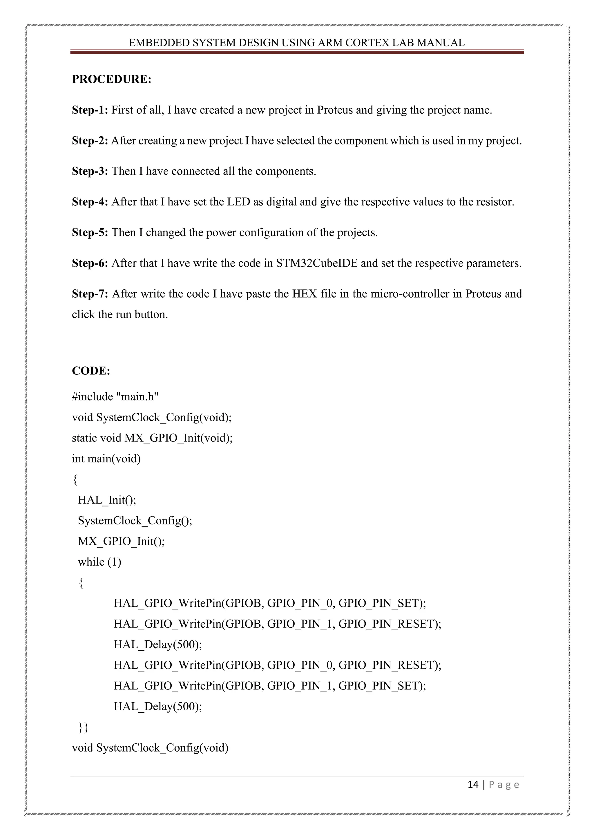 EMBEDDED SYSTEM DESIGN USING ARM CORTEX LAB MANUAL 14 | P a g e PROCEDURE: Step-1: First of all, I have created a new project in Proteus and giving the project name. Step-2: After creating a new project I have selected the component which is used in my project. Step-3: Then I have connected all the components. Step-4: After that I have set the LED as digital and give the respective values to the resistor. Step-5: Then I changed the power configuration of the projects. Step-6: After that I have write the code in STM32CubeIDE and set the respective parameters. Step-7: After write the code I have paste the HEX file in the micro-controller in Proteus and click the run button. CODE: #include "main.h" void SystemClock_Config(void); static void MX_GPIO_Init(void); int main(void) { HAL_Init(); SystemClock_Config(); MX_GPIO_Init(); while (1) { HAL_GPIO_WritePin(GPIOB, GPIO_PIN_0, GPIO_PIN_SET); HAL_GPIO_WritePin(GPIOB, GPIO_PIN_1, GPIO_PIN_RESET); HAL_Delay(500); HAL_GPIO_WritePin(GPIOB, GPIO_PIN_0, GPIO_PIN_RESET); HAL_GPIO_WritePin(GPIOB, GPIO_PIN_1, GPIO_PIN_SET); HAL_Delay(500); }} void SystemClock_Config(void) 