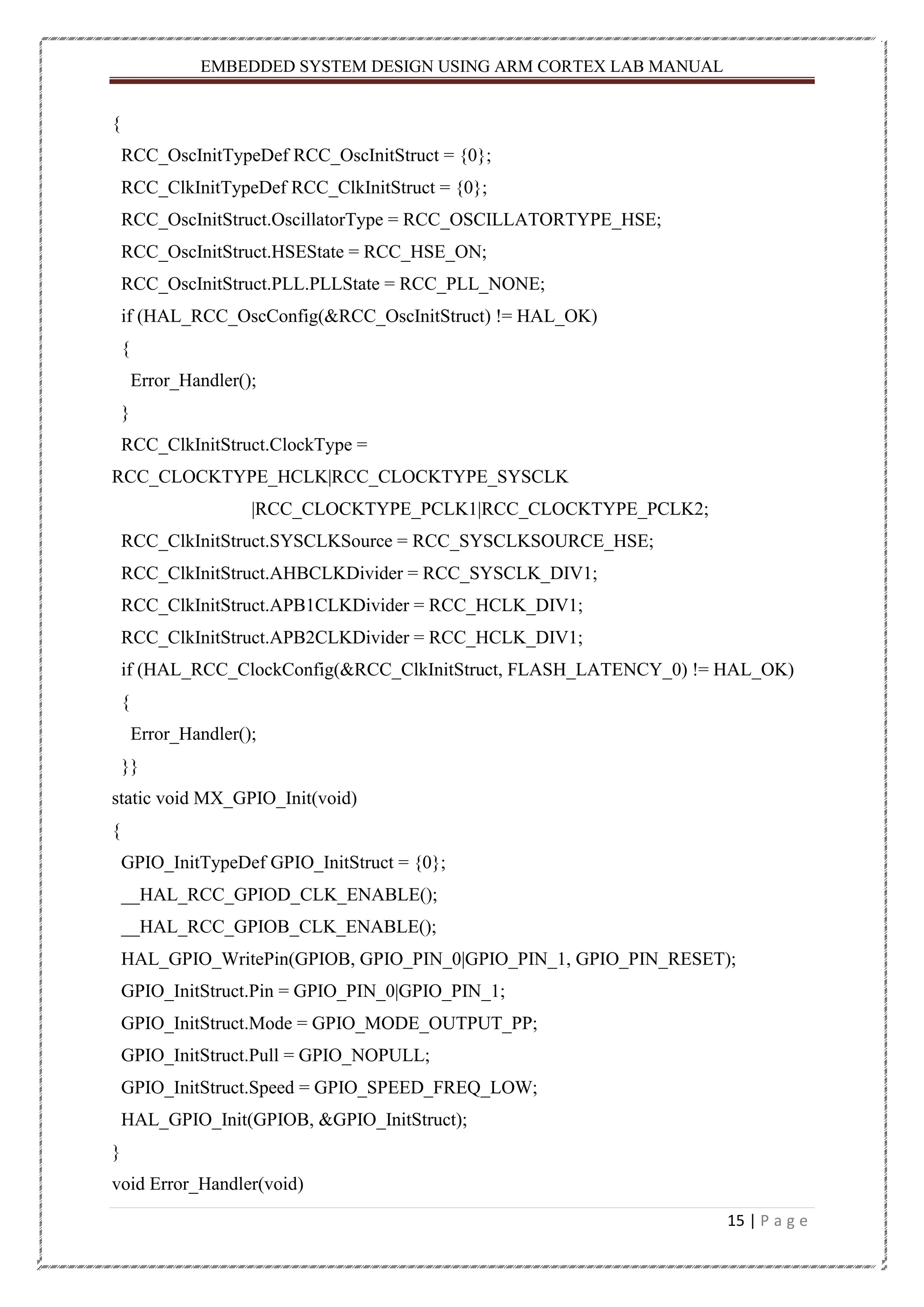 EMBEDDED SYSTEM DESIGN USING ARM CORTEX LAB MANUAL 15 | P a g e { RCC_OscInitTypeDef RCC_OscInitStruct = {0}; RCC_ClkInitTypeDef RCC_ClkInitStruct = {0}; RCC_OscInitStruct.OscillatorType = RCC_OSCILLATORTYPE_HSE; RCC_OscInitStruct.HSEState = RCC_HSE_ON; RCC_OscInitStruct.PLL.PLLState = RCC_PLL_NONE; if (HAL_RCC_OscConfig(&RCC_OscInitStruct) != HAL_OK) { Error_Handler(); } RCC_ClkInitStruct.ClockType = RCC_CLOCKTYPE_HCLK|RCC_CLOCKTYPE_SYSCLK |RCC_CLOCKTYPE_PCLK1|RCC_CLOCKTYPE_PCLK2; RCC_ClkInitStruct.SYSCLKSource = RCC_SYSCLKSOURCE_HSE; RCC_ClkInitStruct.AHBCLKDivider = RCC_SYSCLK_DIV1; RCC_ClkInitStruct.APB1CLKDivider = RCC_HCLK_DIV1; RCC_ClkInitStruct.APB2CLKDivider = RCC_HCLK_DIV1; if (HAL_RCC_ClockConfig(&RCC_ClkInitStruct, FLASH_LATENCY_0) != HAL_OK) { Error_Handler(); }} static void MX_GPIO_Init(void) { GPIO_InitTypeDef GPIO_InitStruct = {0}; __HAL_RCC_GPIOD_CLK_ENABLE(); __HAL_RCC_GPIOB_CLK_ENABLE(); HAL_GPIO_WritePin(GPIOB, GPIO_PIN_0|GPIO_PIN_1, GPIO_PIN_RESET); GPIO_InitStruct.Pin = GPIO_PIN_0|GPIO_PIN_1; GPIO_InitStruct.Mode = GPIO_MODE_OUTPUT_PP; GPIO_InitStruct.Pull = GPIO_NOPULL; GPIO_InitStruct.Speed = GPIO_SPEED_FREQ_LOW; HAL_GPIO_Init(GPIOB, &GPIO_InitStruct); } void Error_Handler(void) 